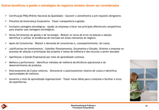 Benchmarkingde TI 2014 18
Benefícios
Os processos de Benchmarking despertam a consciência para o mundo exterior.
A velocidade do avanço tecnológico faz com que seja cada vez menor o tempo de desenvolvimento de produtos e serviços.
Empresas já não podem mais se dar ao luxo da endogamia, dependendo somente dos próprios recursos intelectuais para a sua
sobrevivência.
É necessário olhar para fora e aprender com as melhores práticas de outras empresas a fim de manter-se competitivo.
O Benchmarking fornece o modelo comportamental para que cada organização aceite as mudanças e a melhoria contínua como
estilo de vida, e não apenas como algo inusitado de que se lança mão para enfrentar condições de mercado adversas.
Sua prática contínua traz alguns benefícios evidentes e diretos:
 OBTER REFERÊNCIA E POSICIONAMENTO COMPETITIVO.
 ENCONTRAR NOVAS IDÉIAS.
 CRIAR NETWORKING.
 APRENDER JUNTO.
 NÃO REINVENTAR A RODA.
 