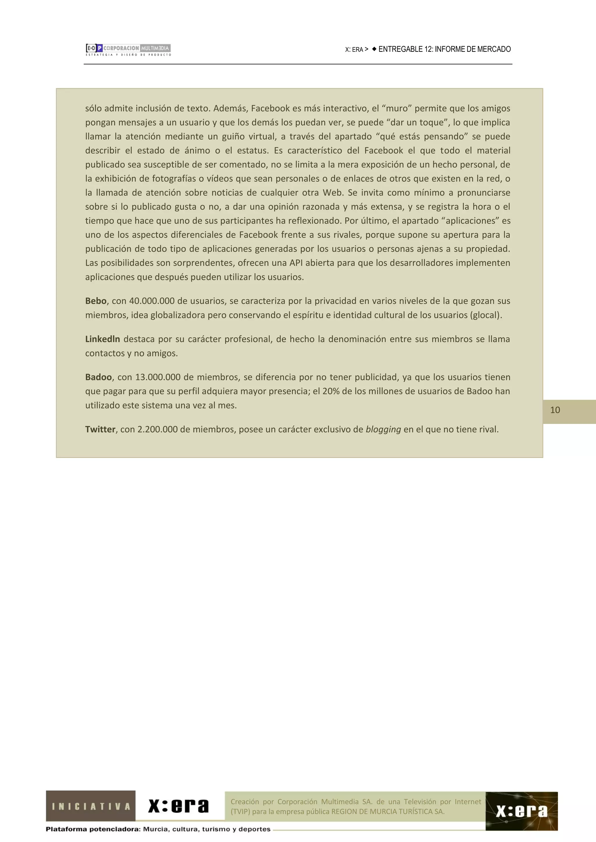 X: ERA >    ENTREGABLE 12: INFORME DE MERCADO




sólo admite inclusión de texto. Además, Facebook es más interactivo, el “muro” permite que los amigos
pongan mensajes a un usuario y que los demás los puedan ver, se puede “dar un toque”, lo que implica
llamar la atención mediante un guiño virtual, a través del apartado “qué estás pensando” se puede
describir el estado de ánimo o el estatus. Es característico del Facebook el que todo el material
publicado sea susceptible de ser comentado, no se limita a la mera exposición de un hecho personal, de
la exhibición de fotografías o vídeos que sean personales o de enlaces de otros que existen en la red, o
la llamada de atención sobre noticias de cualquier otra Web. Se invita como mínimo a pronunciarse
sobre si lo publicado gusta o no, a dar una opinión razonada y más extensa, y se registra la hora o el
tiempo que hace que uno de sus participantes ha reflexionado. Por último, el apartado “aplicaciones” es
uno de los aspectos diferenciales de Facebook frente a sus rivales, porque supone su apertura para la
publicación de todo tipo de aplicaciones generadas por los usuarios o personas ajenas a su propiedad.
Las posibilidades son sorprendentes, ofrecen una API abierta para que los desarrolladores implementen
aplicaciones que después pueden utilizar los usuarios.

Bebo, con 40.000.000 de usuarios, se caracteriza por la privacidad en varios niveles de la que gozan sus
miembros, idea globalizadora pero conservando el espíritu e identidad cultural de los usuarios (glocal).

Linkedln destaca por su carácter profesional, de hecho la denominación entre sus miembros se llama
contactos y no amigos.

Badoo, con 13.000.000 de miembros, se diferencia por no tener publicidad, ya que los usuarios tienen
que pagar para que su perfil adquiera mayor presencia; el 20% de los millones de usuarios de Badoo han
utilizado este sistema una vez al mes.                                                                              10
Twitter, con 2.200.000 de miembros, posee un carácter exclusivo de blogging en el que no tiene rival.




                                   Creación por Corporación Multimedia SA. de una Televisión por Internet
                                   (TVIP) para la empresa pública REGION DE MURCIA TURÍSTICA SA.
 