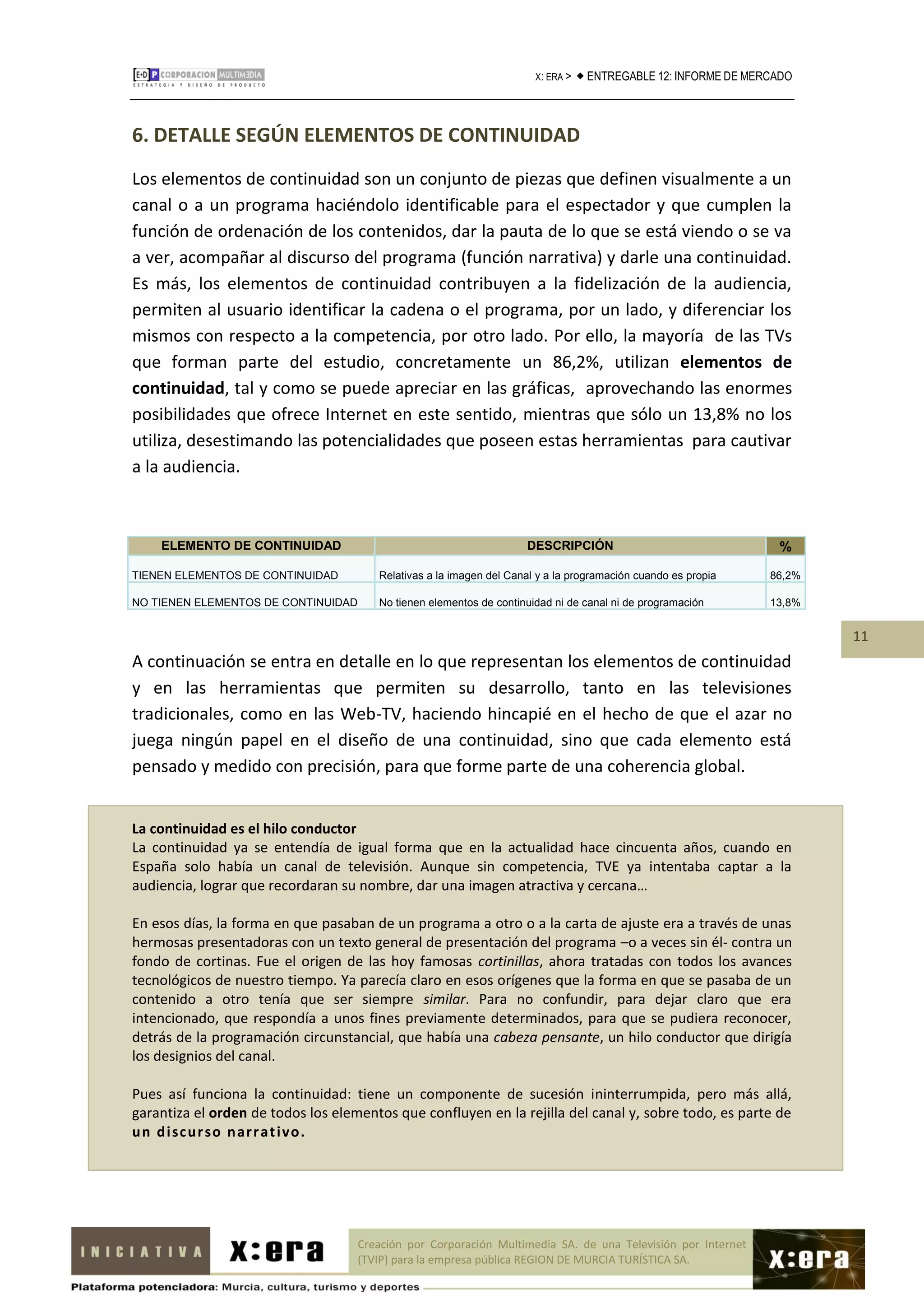 X: ERA >    ENTREGABLE 12: INFORME DE MERCADO



6. DETALLE SEGÚN ELEMENTOS DE CONTINUIDAD
Los elementos de continuidad son un conjunto de piezas que definen visualmente a un
canal o a un programa haciéndolo identificable para el espectador y que cumplen la
función de ordenación de los contenidos, dar la pauta de lo que se está viendo o se va
a ver, acompañar al discurso del programa (función narrativa) y darle una continuidad.
Es más, los elementos de continuidad contribuyen a la fidelización de la audiencia,
permiten al usuario identificar la cadena o el programa, por un lado, y diferenciar los
mismos con respecto a la competencia, por otro lado. Por ello, la mayoría de las TVs
que forman parte del estudio, concretamente un 86,2%, utilizan elementos de
continuidad, tal y como se puede apreciar en las gráficas, aprovechando las enormes
posibilidades que ofrece Internet en este sentido, mientras que sólo un 13,8% no los
utiliza, desestimando las potencialidades que poseen estas herramientas para cautivar
a la audiencia.



    ELEMENTO DE CONTINUIDAD                                          DESCRIPCIÓN                                  %
TIENEN ELEMENTOS DE CONTINUIDAD         Relativas a la imagen del Canal y a la programación cuando es propia     86,2%

NO TIENEN ELEMENTOS DE CONTINUIDAD      No tienen elementos de continuidad ni de canal ni de programación        13,8%


                                                                                                                         11
A continuación se entra en detalle en lo que representan los elementos de continuidad
y en las herramientas que permiten su desarrollo, tanto en las televisiones
tradicionales, como en las Web-TV, haciendo hincapié en el hecho de que el azar no
juega ningún papel en el diseño de una continuidad, sino que cada elemento está
pensado y medido con precisión, para que forme parte de una coherencia global.


La continuidad es el hilo conductor
La continuidad ya se entendía de igual forma que en la actualidad hace cincuenta años, cuando en
España solo había un canal de televisión. Aunque sin competencia, TVE ya intentaba captar a la
audiencia, lograr que recordaran su nombre, dar una imagen atractiva y cercana…

En esos días, la forma en que pasaban de un programa a otro o a la carta de ajuste era a través de unas
hermosas presentadoras con un texto general de presentación del programa –o a veces sin él- contra un
fondo de cortinas. Fue el origen de las hoy famosas cortinillas, ahora tratadas con todos los avances
tecnológicos de nuestro tiempo. Ya parecía claro en esos orígenes que la forma en que se pasaba de un
contenido a otro tenía que ser siempre similar. Para no confundir, para dejar claro que era
intencionado, que respondía a unos fines previamente determinados, para que se pudiera reconocer,
detrás de la programación circunstancial, que había una cabeza pensante, un hilo conductor que dirigía
los designios del canal.

Pues así funciona la continuidad: tiene un componente de sucesión ininterrumpida, pero más allá,
garantiza el orden de todos los elementos que confluyen en la rejilla del canal y, sobre todo, es parte de
u n d i scu r so n ar r at i vo .




                                     Creación por Corporación Multimedia SA. de una Televisión por Internet
                                     (TVIP) para la empresa pública REGION DE MURCIA TURÍSTICA SA.
 