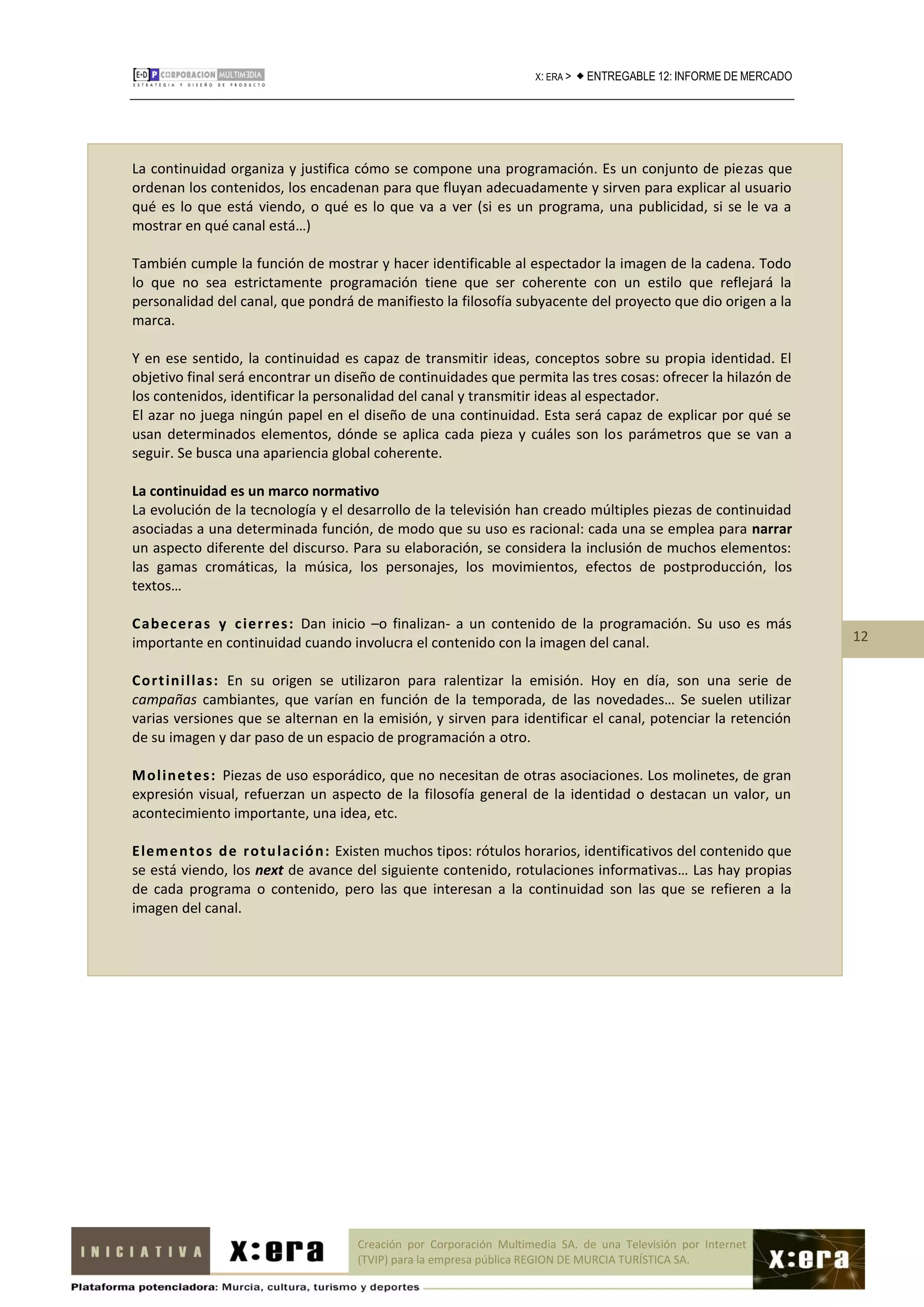X: ERA >    ENTREGABLE 12: INFORME DE MERCADO




La continuidad organiza y justifica cómo se compone una programación. Es un conjunto de piezas que
ordenan los contenidos, los encadenan para que fluyan adecuadamente y sirven para explicar al usuario
qué es lo que está viendo, o qué es lo que va a ver (si es un programa, una publicidad, si se le va a
mostrar en qué canal está…)

También cumple la función de mostrar y hacer identificable al espectador la imagen de la cadena. Todo
lo que no sea estrictamente programación tiene que ser coherente con un estilo que reflejará la
personalidad del canal, que pondrá de manifiesto la filosofía subyacente del proyecto que dio origen a la
marca.

Y en ese sentido, la continuidad es capaz de transmitir ideas, conceptos sobre su propia identidad. El
objetivo final será encontrar un diseño de continuidades que permita las tres cosas: ofrecer la hilazón de
los contenidos, identificar la personalidad del canal y transmitir ideas al espectador.
El azar no juega ningún papel en el diseño de una continuidad. Esta será capaz de explicar por qué se
usan determinados elementos, dónde se aplica cada pieza y cuáles son los parámetros que se van a
seguir. Se busca una apariencia global coherente.

La continuidad es un marco normativo
La evolución de la tecnología y el desarrollo de la televisión han creado múltiples piezas de continuidad
asociadas a una determinada función, de modo que su uso es racional: cada una se emplea para narrar
un aspecto diferente del discurso. Para su elaboración, se considera la inclusión de muchos elementos:
las gamas cromáticas, la música, los personajes, los movimientos, efectos de postproducción, los
textos…

Cab ec er a s y c ier r es : Dan inicio –o finalizan- a un contenido de la programación. Su uso es más
importante en continuidad cuando involucra el contenido con la imagen del canal.                                      12

Cor t in i l l as: En su origen se utilizaron para ralentizar la emisión. Hoy en día, son una serie de
campañas cambiantes, que varían en función de la temporada, de las novedades… Se suelen utilizar
varias versiones que se alternan en la emisión, y sirven para identificar el canal, potenciar la retención
de su imagen y dar paso de un espacio de programación a otro.

M ol in et es : Piezas de uso esporádico, que no necesitan de otras asociaciones. Los molinetes, de gran
expresión visual, refuerzan un aspecto de la filosofía general de la identidad o destacan un valor, un
acontecimiento importante, una idea, etc.

E lem e n to s d e r o tu l ac ió n : Existen muchos tipos: rótulos horarios, identificativos del contenido que
se está viendo, los next de avance del siguiente contenido, rotulaciones informativas… Las hay propias
de cada programa o contenido, pero las que interesan a la continuidad son las que se refieren a la
imagen del canal.




                                     Creación por Corporación Multimedia SA. de una Televisión por Internet
                                     (TVIP) para la empresa pública REGION DE MURCIA TURÍSTICA SA.
 
