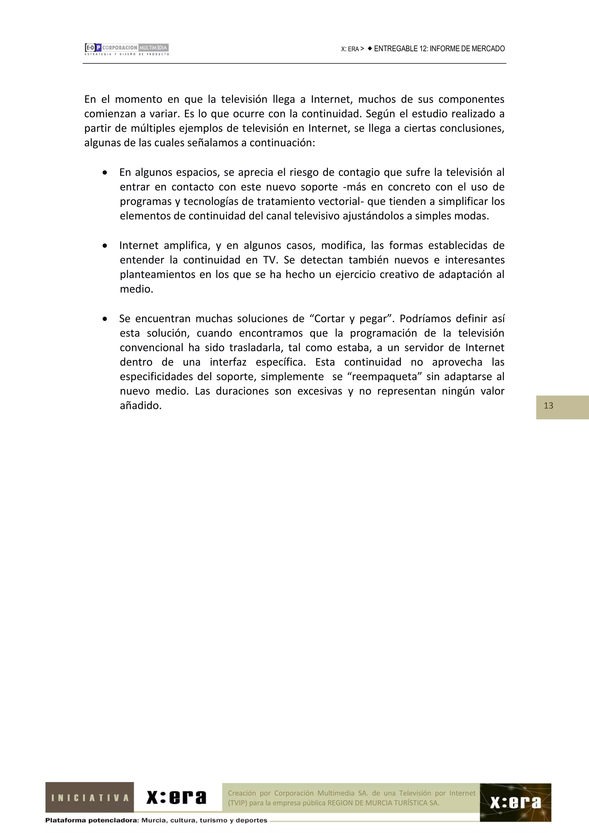 X: ERA >    ENTREGABLE 12: INFORME DE MERCADO




En el momento en que la televisión llega a Internet, muchos de sus componentes
comienzan a variar. Es lo que ocurre con la continuidad. Según el estudio realizado a
partir de múltiples ejemplos de televisión en Internet, se llega a ciertas conclusiones,
algunas de las cuales señalamos a continuación:

    En algunos espacios, se aprecia el riesgo de contagio que sufre la televisión al
     entrar en contacto con este nuevo soporte -más en concreto con el uso de
     programas y tecnologías de tratamiento vectorial- que tienden a simplificar los
     elementos de continuidad del canal televisivo ajustándolos a simples modas.

    Internet amplifica, y en algunos casos, modifica, las formas establecidas de
     entender la continuidad en TV. Se detectan también nuevos e interesantes
     planteamientos en los que se ha hecho un ejercicio creativo de adaptación al
     medio.

    Se encuentran muchas soluciones de “Cortar y pegar”. Podríamos definir así
     esta solución, cuando encontramos que la programación de la televisión
     convencional ha sido trasladarla, tal como estaba, a un servidor de Internet
     dentro de una interfaz específica. Esta continuidad no aprovecha las
     especificidades del soporte, simplemente se “reempaqueta” sin adaptarse al
     nuevo medio. Las duraciones son excesivas y no representan ningún valor
     añadido.                                                                                                  13




                              Creación por Corporación Multimedia SA. de una Televisión por Internet
                              (TVIP) para la empresa pública REGION DE MURCIA TURÍSTICA SA.
 