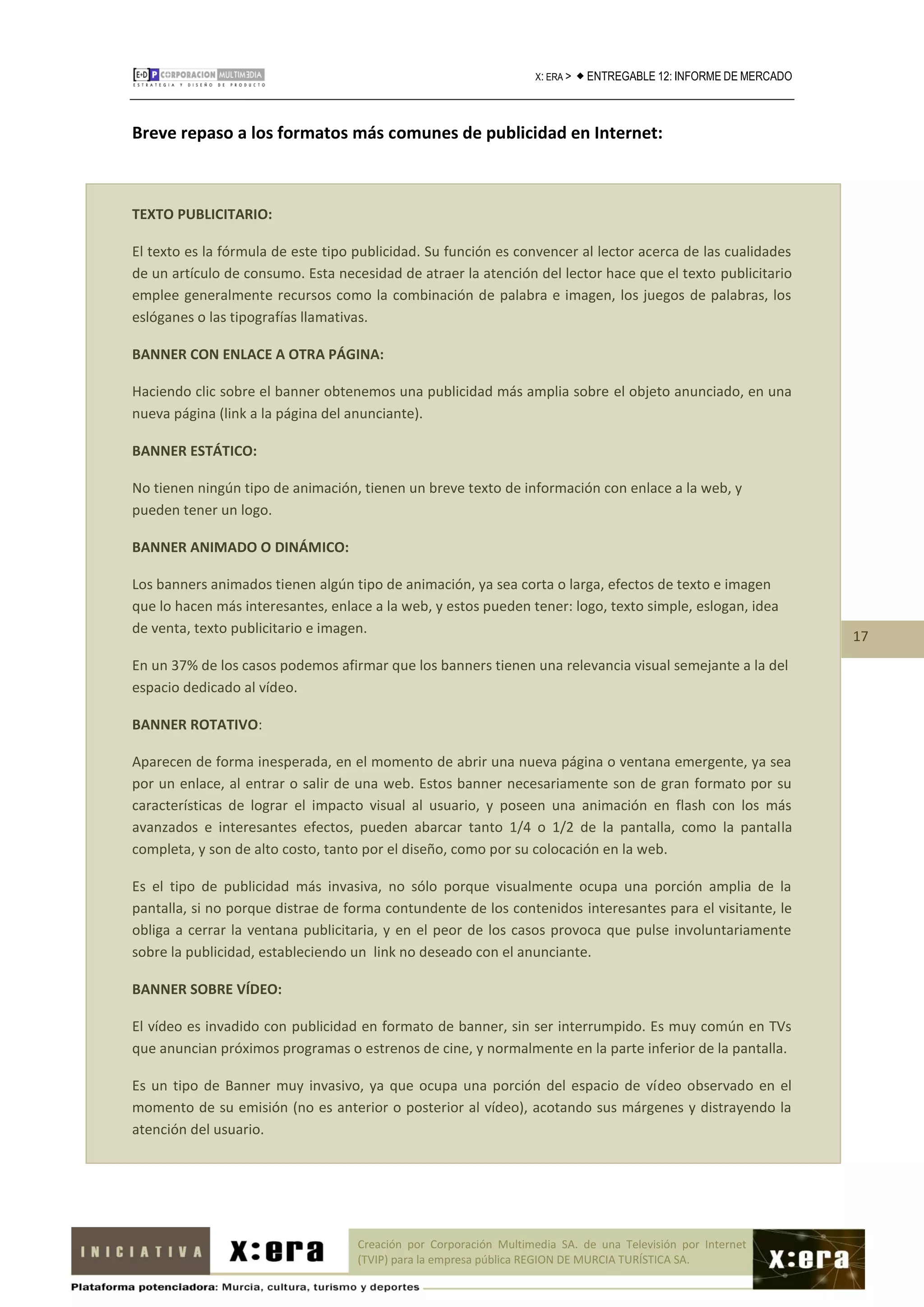 X: ERA >    ENTREGABLE 12: INFORME DE MERCADO



Breve repaso a los formatos más comunes de publicidad en Internet:



TEXTO PUBLICITARIO:

El texto es la fórmula de este tipo publicidad. Su función es convencer al lector acerca de las cualidades
de un artículo de consumo. Esta necesidad de atraer la atención del lector hace que el texto publicitario
emplee generalmente recursos como la combinación de palabra e imagen, los juegos de palabras, los
eslóganes o las tipografías llamativas.

BANNER CON ENLACE A OTRA PÁGINA:

Haciendo clic sobre el banner obtenemos una publicidad más amplia sobre el objeto anunciado, en una
nueva página (link a la página del anunciante).

BANNER ESTÁTICO:

No tienen ningún tipo de animación, tienen un breve texto de información con enlace a la web, y
pueden tener un logo.

BANNER ANIMADO O DINÁMICO:

Los banners animados tienen algún tipo de animación, ya sea corta o larga, efectos de texto e imagen
que lo hacen más interesantes, enlace a la web, y estos pueden tener: logo, texto simple, eslogan, idea
de venta, texto publicitario e imagen.
                                                                                                                     17
En un 37% de los casos podemos afirmar que los banners tienen una relevancia visual semejante a la del
espacio dedicado al vídeo.

BANNER ROTATIVO:

Aparecen de forma inesperada, en el momento de abrir una nueva página o ventana emergente, ya sea
por un enlace, al entrar o salir de una web. Estos banner necesariamente son de gran formato por su
características de lograr el impacto visual al usuario, y poseen una animación en flash con los más
avanzados e interesantes efectos, pueden abarcar tanto 1/4 o 1/2 de la pantalla, como la pantalla
completa, y son de alto costo, tanto por el diseño, como por su colocación en la web.

Es el tipo de publicidad más invasiva, no sólo porque visualmente ocupa una porción amplia de la
pantalla, si no porque distrae de forma contundente de los contenidos interesantes para el visitante, le
obliga a cerrar la ventana publicitaria, y en el peor de los casos provoca que pulse involuntariamente
sobre la publicidad, estableciendo un link no deseado con el anunciante.

BANNER SOBRE VÍDEO:

El vídeo es invadido con publicidad en formato de banner, sin ser interrumpido. Es muy común en TVs
que anuncian próximos programas o estrenos de cine, y normalmente en la parte inferior de la pantalla.

Es un tipo de Banner muy invasivo, ya que ocupa una porción del espacio de vídeo observado en el
momento de su emisión (no es anterior o posterior al vídeo), acotando sus márgenes y distrayendo la
atención del usuario.




                                    Creación por Corporación Multimedia SA. de una Televisión por Internet
                                    (TVIP) para la empresa pública REGION DE MURCIA TURÍSTICA SA.
 