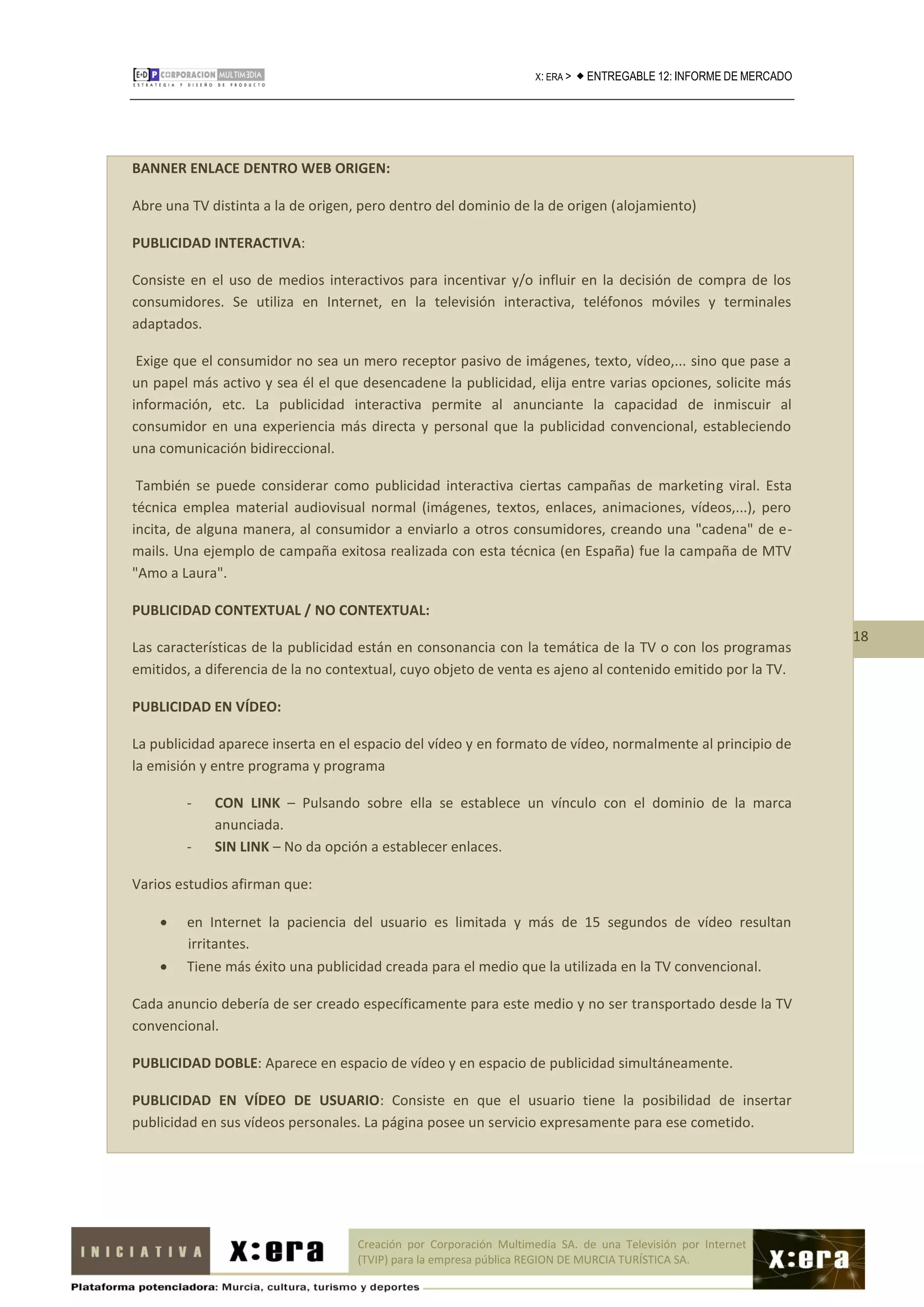 X: ERA >    ENTREGABLE 12: INFORME DE MERCADO




BANNER ENLACE DENTRO WEB ORIGEN:

Abre una TV distinta a la de origen, pero dentro del dominio de la de origen (alojamiento)

PUBLICIDAD INTERACTIVA:

Consiste en el uso de medios interactivos para incentivar y/o influir en la decisión de compra de los
consumidores. Se utiliza en Internet, en la televisión interactiva, teléfonos móviles y terminales
adaptados.

 Exige que el consumidor no sea un mero receptor pasivo de imágenes, texto, vídeo,... sino que pase a
un papel más activo y sea él el que desencadene la publicidad, elija entre varias opciones, solicite más
información, etc. La publicidad interactiva permite al anunciante la capacidad de inmiscuir al
consumidor en una experiencia más directa y personal que la publicidad convencional, estableciendo
una comunicación bidireccional.

 También se puede considerar como publicidad interactiva ciertas campañas de marketing viral. Esta
técnica emplea material audiovisual normal (imágenes, textos, enlaces, animaciones, vídeos,...), pero
incita, de alguna manera, al consumidor a enviarlo a otros consumidores, creando una "cadena" de e-
mails. Una ejemplo de campaña exitosa realizada con esta técnica (en España) fue la campaña de MTV
"Amo a Laura".

PUBLICIDAD CONTEXTUAL / NO CONTEXTUAL:
                                                                                                                    18
Las características de la publicidad están en consonancia con la temática de la TV o con los programas
emitidos, a diferencia de la no contextual, cuyo objeto de venta es ajeno al contenido emitido por la TV.

PUBLICIDAD EN VÍDEO:

La publicidad aparece inserta en el espacio del vídeo y en formato de vídeo, normalmente al principio de
la emisión y entre programa y programa

        -    CON LINK – Pulsando sobre ella se establece un vínculo con el dominio de la marca
             anunciada.
        -    SIN LINK – No da opción a establecer enlaces.

Varios estudios afirman que:

       en Internet la paciencia del usuario es limitada y más de 15 segundos de vídeo resultan
        irritantes.
       Tiene más éxito una publicidad creada para el medio que la utilizada en la TV convencional.

Cada anuncio debería de ser creado específicamente para este medio y no ser transportado desde la TV
convencional.

PUBLICIDAD DOBLE: Aparece en espacio de vídeo y en espacio de publicidad simultáneamente.

PUBLICIDAD EN VÍDEO DE USUARIO: Consiste en que el usuario tiene la posibilidad de insertar
publicidad en sus vídeos personales. La página posee un servicio expresamente para ese cometido.




                                   Creación por Corporación Multimedia SA. de una Televisión por Internet
                                   (TVIP) para la empresa pública REGION DE MURCIA TURÍSTICA SA.
 
