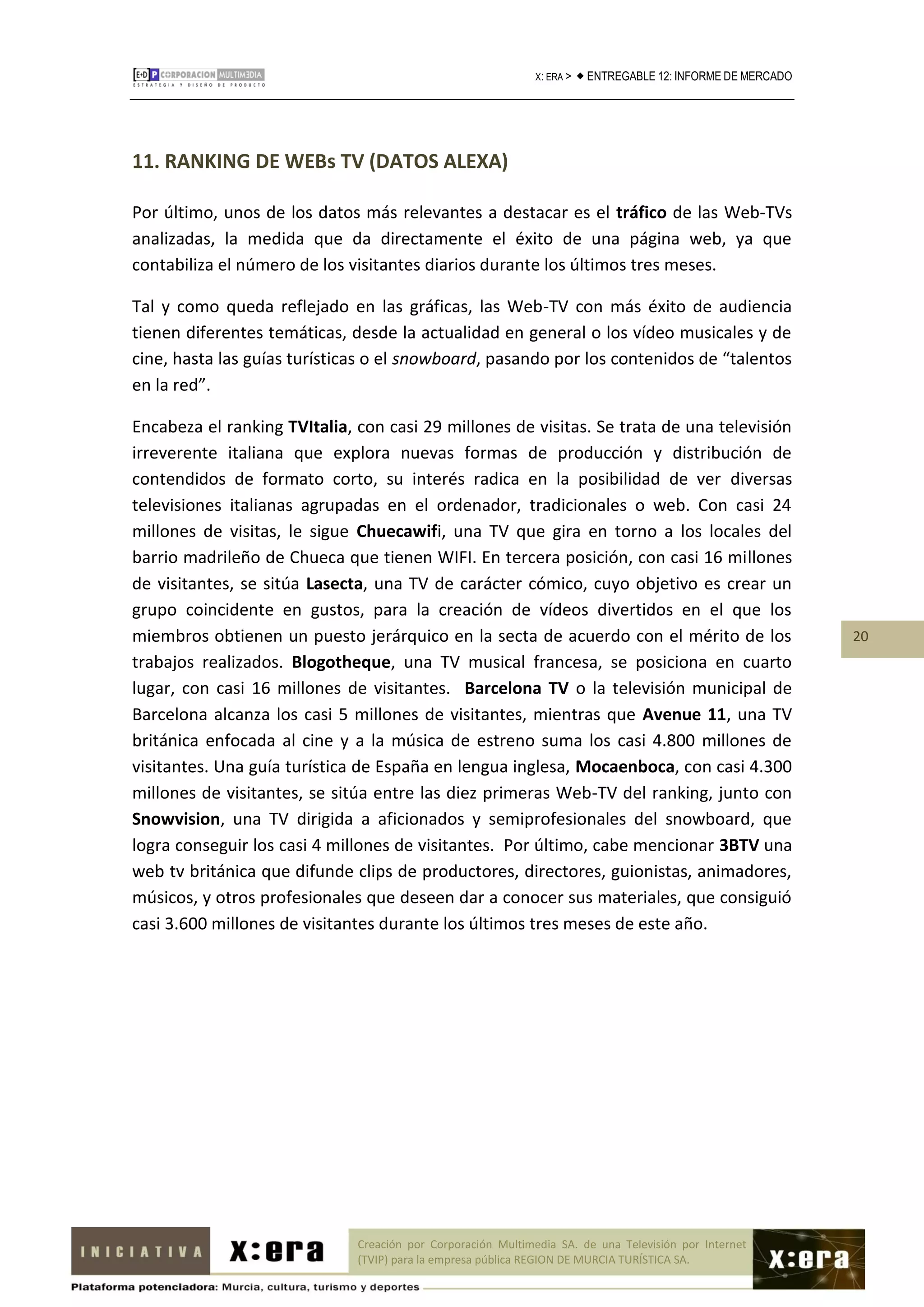 X: ERA >    ENTREGABLE 12: INFORME DE MERCADO




11. RANKING DE WEBs TV (DATOS ALEXA)

Por último, unos de los datos más relevantes a destacar es el tráfico de las Web-TVs
analizadas, la medida que da directamente el éxito de una página web, ya que
contabiliza el número de los visitantes diarios durante los últimos tres meses.

Tal y como queda reflejado en las gráficas, las Web-TV con más éxito de audiencia
tienen diferentes temáticas, desde la actualidad en general o los vídeo musicales y de
cine, hasta las guías turísticas o el snowboard, pasando por los contenidos de “talentos
en la red”.

Encabeza el ranking TVItalia, con casi 29 millones de visitas. Se trata de una televisión
irreverente italiana que explora nuevas formas de producción y distribución de
contendidos de formato corto, su interés radica en la posibilidad de ver diversas
televisiones italianas agrupadas en el ordenador, tradicionales o web. Con casi 24
millones de visitas, le sigue Chuecawifi, una TV que gira en torno a los locales del
barrio madrileño de Chueca que tienen WIFI. En tercera posición, con casi 16 millones
de visitantes, se sitúa Lasecta, una TV de carácter cómico, cuyo objetivo es crear un
grupo coincidente en gustos, para la creación de vídeos divertidos en el que los
miembros obtienen un puesto jerárquico en la secta de acuerdo con el mérito de los                             20
trabajos realizados. Blogotheque, una TV musical francesa, se posiciona en cuarto
lugar, con casi 16 millones de visitantes. Barcelona TV o la televisión municipal de
Barcelona alcanza los casi 5 millones de visitantes, mientras que Avenue 11, una TV
británica enfocada al cine y a la música de estreno suma los casi 4.800 millones de
visitantes. Una guía turística de España en lengua inglesa, Mocaenboca, con casi 4.300
millones de visitantes, se sitúa entre las diez primeras Web-TV del ranking, junto con
Snowvision, una TV dirigida a aficionados y semiprofesionales del snowboard, que
logra conseguir los casi 4 millones de visitantes. Por último, cabe mencionar 3BTV una
web tv británica que difunde clips de productores, directores, guionistas, animadores,
músicos, y otros profesionales que deseen dar a conocer sus materiales, que consiguió
casi 3.600 millones de visitantes durante los últimos tres meses de este año.




                              Creación por Corporación Multimedia SA. de una Televisión por Internet
                              (TVIP) para la empresa pública REGION DE MURCIA TURÍSTICA SA.
 