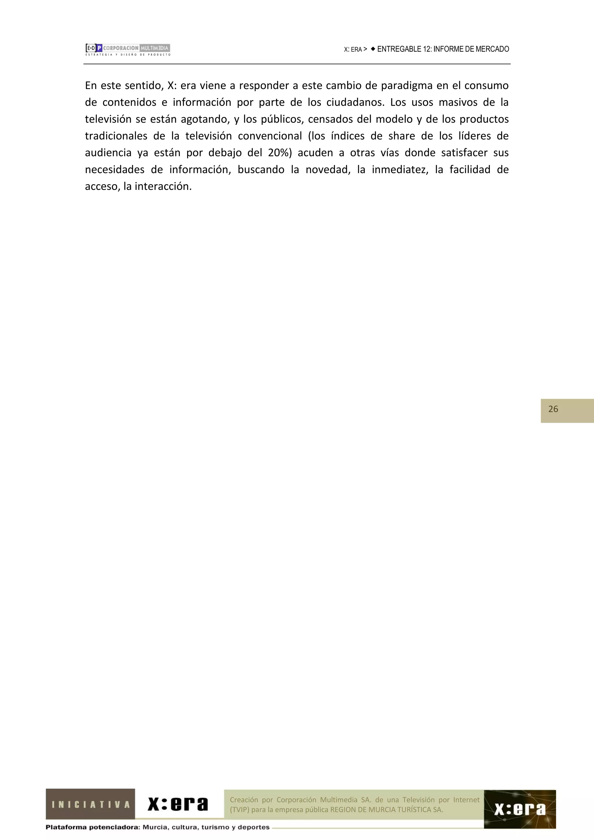 X: ERA >    ENTREGABLE 12: INFORME DE MERCADO



En este sentido, X: era viene a responder a este cambio de paradigma en el consumo
de contenidos e información por parte de los ciudadanos. Los usos masivos de la
televisión se están agotando, y los públicos, censados del modelo y de los productos
tradicionales de la televisión convencional (los índices de share de los líderes de
audiencia ya están por debajo del 20%) acuden a otras vías donde satisfacer sus
necesidades de información, buscando la novedad, la inmediatez, la facilidad de
acceso, la interacción.




                                                                                                             26




                            Creación por Corporación Multimedia SA. de una Televisión por Internet
                            (TVIP) para la empresa pública REGION DE MURCIA TURÍSTICA SA.
 