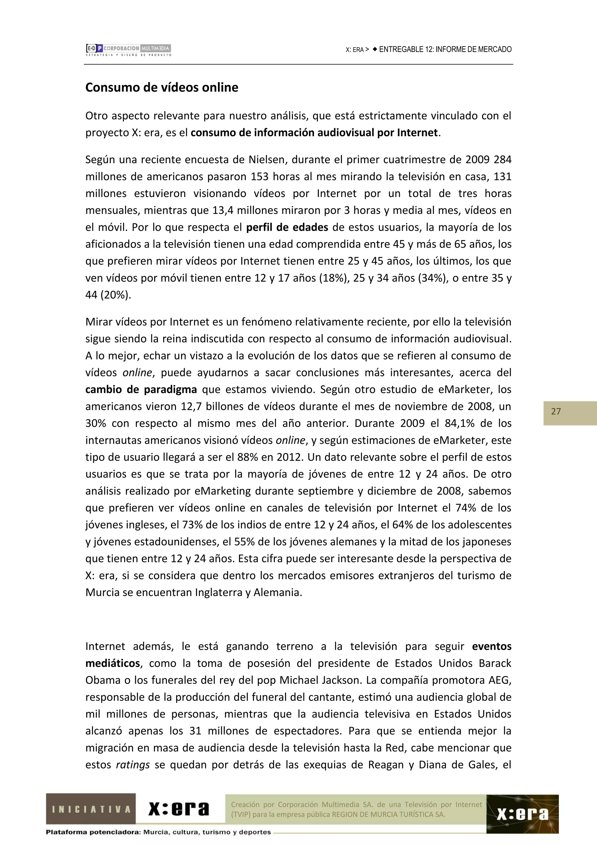 X: ERA >    ENTREGABLE 12: INFORME DE MERCADO



Consumo de vídeos online
Otro aspecto relevante para nuestro análisis, que está estrictamente vinculado con el
proyecto X: era, es el consumo de información audiovisual por Internet.

Según una reciente encuesta de Nielsen, durante el primer cuatrimestre de 2009 284
millones de americanos pasaron 153 horas al mes mirando la televisión en casa, 131
millones estuvieron visionando vídeos por Internet por un total de tres horas
mensuales, mientras que 13,4 millones miraron por 3 horas y media al mes, vídeos en
el móvil. Por lo que respecta el perfil de edades de estos usuarios, la mayoría de los
aficionados a la televisión tienen una edad comprendida entre 45 y más de 65 años, los
que prefieren mirar vídeos por Internet tienen entre 25 y 45 años, los últimos, los que
ven vídeos por móvil tienen entre 12 y 17 años (18%), 25 y 34 años (34%), o entre 35 y
44 (20%).

Mirar vídeos por Internet es un fenómeno relativamente reciente, por ello la televisión
sigue siendo la reina indiscutida con respecto al consumo de información audiovisual.
A lo mejor, echar un vistazo a la evolución de los datos que se refieren al consumo de
vídeos online, puede ayudarnos a sacar conclusiones más interesantes, acerca del
cambio de paradigma que estamos viviendo. Según otro estudio de eMarketer, los
americanos vieron 12,7 billones de vídeos durante el mes de noviembre de 2008, un                              27
30% con respecto al mismo mes del año anterior. Durante 2009 el 84,1% de los
internautas americanos visionó vídeos online, y según estimaciones de eMarketer, este
tipo de usuario llegará a ser el 88% en 2012. Un dato relevante sobre el perfil de estos
usuarios es que se trata por la mayoría de jóvenes de entre 12 y 24 años. De otro
análisis realizado por eMarketing durante septiembre y diciembre de 2008, sabemos
que prefieren ver vídeos online en canales de televisión por Internet el 74% de los
jóvenes ingleses, el 73% de los indios de entre 12 y 24 años, el 64% de los adolescentes
y jóvenes estadounidenses, el 55% de los jóvenes alemanes y la mitad de los japoneses
que tienen entre 12 y 24 años. Esta cifra puede ser interesante desde la perspectiva de
X: era, si se considera que dentro los mercados emisores extranjeros del turismo de
Murcia se encuentran Inglaterra y Alemania.



Internet además, le está ganando terreno a la televisión para seguir eventos
mediáticos, como la toma de posesión del presidente de Estados Unidos Barack
Obama o los funerales del rey del pop Michael Jackson. La compañía promotora AEG,
responsable de la producción del funeral del cantante, estimó una audiencia global de
mil millones de personas, mientras que la audiencia televisiva en Estados Unidos
alcanzó apenas los 31 millones de espectadores. Para que se entienda mejor la
migración en masa de audiencia desde la televisión hasta la Red, cabe mencionar que
estos ratings se quedan por detrás de las exequias de Reagan y Diana de Gales, el


                              Creación por Corporación Multimedia SA. de una Televisión por Internet
                              (TVIP) para la empresa pública REGION DE MURCIA TURÍSTICA SA.
 