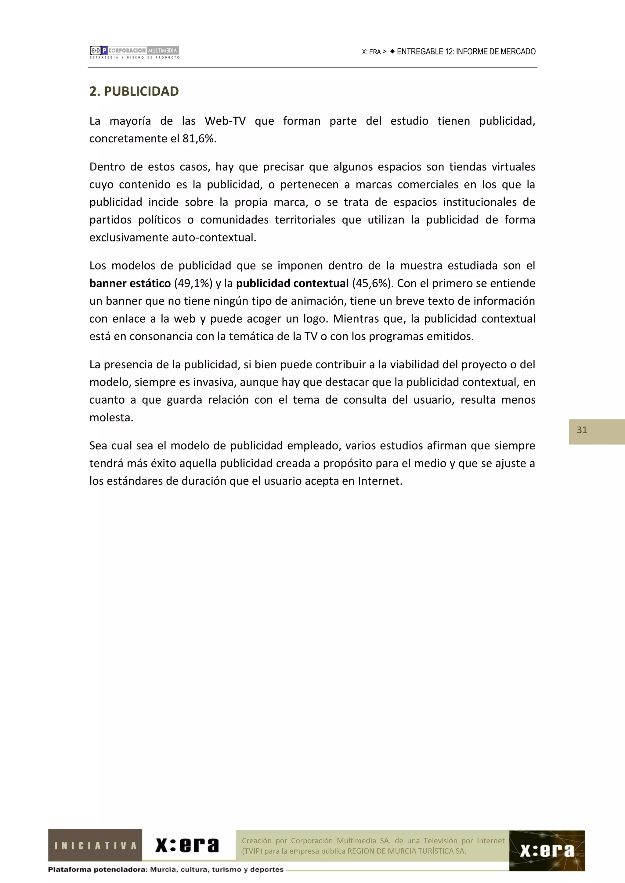 X: ERA >    ENTREGABLE 12: INFORME DE MERCADO



2. PUBLICIDAD
La mayoría de las Web-TV que forman parte del estudio tienen publicidad,
concretamente el 81,6%.

Dentro de estos casos, hay que precisar que algunos espacios son tiendas virtuales
cuyo contenido es la publicidad, o pertenecen a marcas comerciales en los que la
publicidad incide sobre la propia marca, o se trata de espacios institucionales de
partidos políticos o comunidades territoriales que utilizan la publicidad de forma
exclusivamente auto-contextual.

Los modelos de publicidad que se imponen dentro de la muestra estudiada son el
banner estático (49,1%) y la publicidad contextual (45,6%). Con el primero se entiende
un banner que no tiene ningún tipo de animación, tiene un breve texto de información
con enlace a la web y puede acoger un logo. Mientras que, la publicidad contextual
está en consonancia con la temática de la TV o con los programas emitidos.

La presencia de la publicidad, si bien puede contribuir a la viabilidad del proyecto o del
modelo, siempre es invasiva, aunque hay que destacar que la publicidad contextual, en
cuanto a que guarda relación con el tema de consulta del usuario, resulta menos
molesta.
                                                                                                               31
Sea cual sea el modelo de publicidad empleado, varios estudios afirman que siempre
tendrá más éxito aquella publicidad creada a propósito para el medio y que se ajuste a
los estándares de duración que el usuario acepta en Internet.




                              Creación por Corporación Multimedia SA. de una Televisión por Internet
                              (TVIP) para la empresa pública REGION DE MURCIA TURÍSTICA SA.
 