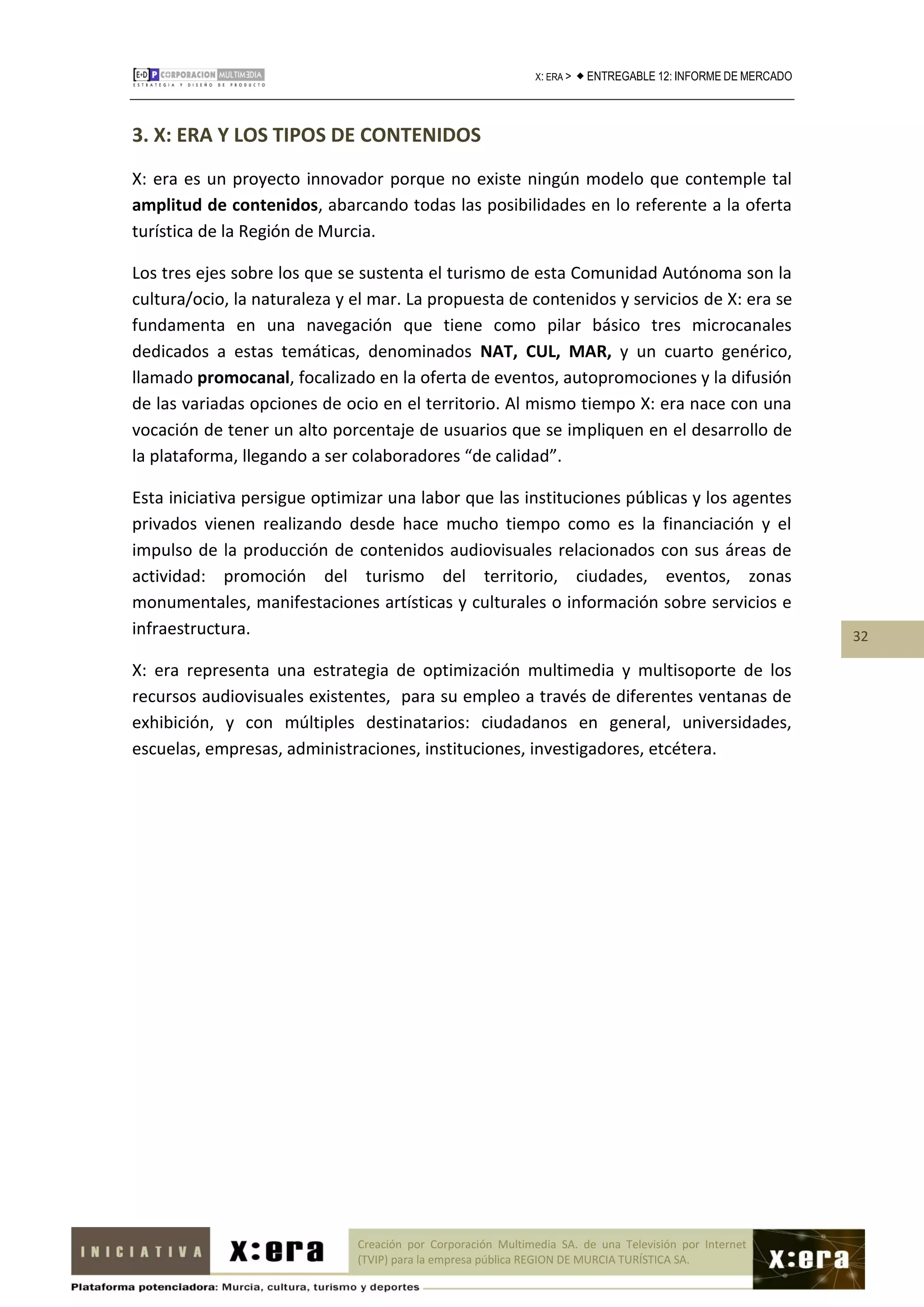 X: ERA >    ENTREGABLE 12: INFORME DE MERCADO



3. X: ERA Y LOS TIPOS DE CONTENIDOS
X: era es un proyecto innovador porque no existe ningún modelo que contemple tal
amplitud de contenidos, abarcando todas las posibilidades en lo referente a la oferta
turística de la Región de Murcia.

Los tres ejes sobre los que se sustenta el turismo de esta Comunidad Autónoma son la
cultura/ocio, la naturaleza y el mar. La propuesta de contenidos y servicios de X: era se
fundamenta en una navegación que tiene como pilar básico tres microcanales
dedicados a estas temáticas, denominados NAT, CUL, MAR, y un cuarto genérico,
llamado promocanal, focalizado en la oferta de eventos, autopromociones y la difusión
de las variadas opciones de ocio en el territorio. Al mismo tiempo X: era nace con una
vocación de tener un alto porcentaje de usuarios que se impliquen en el desarrollo de
la plataforma, llegando a ser colaboradores “de calidad”.

Esta iniciativa persigue optimizar una labor que las instituciones públicas y los agentes
privados vienen realizando desde hace mucho tiempo como es la financiación y el
impulso de la producción de contenidos audiovisuales relacionados con sus áreas de
actividad: promoción del turismo del territorio, ciudades, eventos, zonas
monumentales, manifestaciones artísticas y culturales o información sobre servicios e
infraestructura.                                                                                               32

X: era representa una estrategia de optimización multimedia y multisoporte de los
recursos audiovisuales existentes, para su empleo a través de diferentes ventanas de
exhibición, y con múltiples destinatarios: ciudadanos en general, universidades,
escuelas, empresas, administraciones, instituciones, investigadores, etcétera.




                              Creación por Corporación Multimedia SA. de una Televisión por Internet
                              (TVIP) para la empresa pública REGION DE MURCIA TURÍSTICA SA.
 