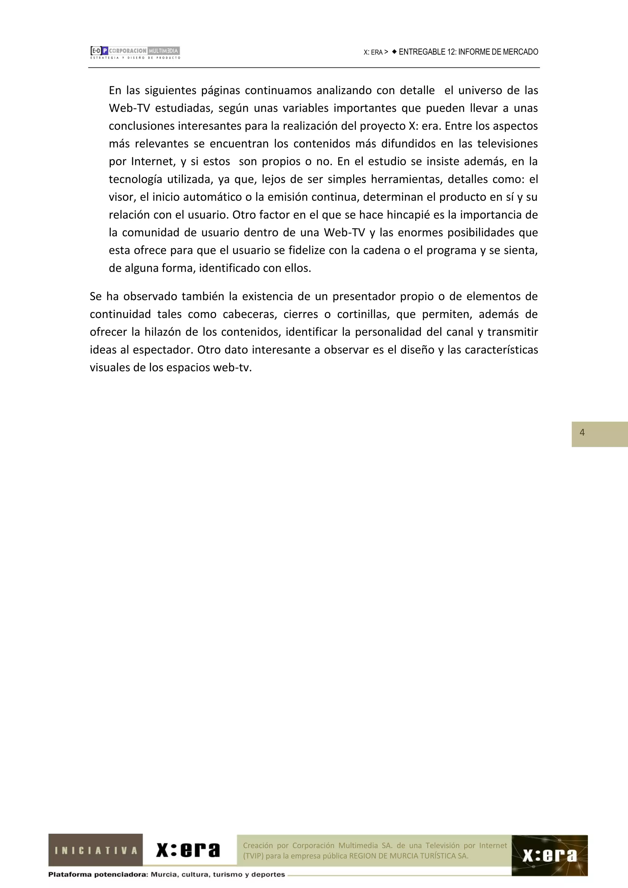 X: ERA >    ENTREGABLE 12: INFORME DE MERCADO



   En las siguientes páginas continuamos analizando con detalle el universo de las
   Web-TV estudiadas, según unas variables importantes que pueden llevar a unas
   conclusiones interesantes para la realización del proyecto X: era. Entre los aspectos
   más relevantes se encuentran los contenidos más difundidos en las televisiones
   por Internet, y si estos son propios o no. En el estudio se insiste además, en la
   tecnología utilizada, ya que, lejos de ser simples herramientas, detalles como: el
   visor, el inicio automático o la emisión continua, determinan el producto en sí y su
   relación con el usuario. Otro factor en el que se hace hincapié es la importancia de
   la comunidad de usuario dentro de una Web-TV y las enormes posibilidades que
   esta ofrece para que el usuario se fidelize con la cadena o el programa y se sienta,
   de alguna forma, identificado con ellos.

Se ha observado también la existencia de un presentador propio o de elementos de
continuidad tales como cabeceras, cierres o cortinillas, que permiten, además de
ofrecer la hilazón de los contenidos, identificar la personalidad del canal y transmitir
ideas al espectador. Otro dato interesante a observar es el diseño y las características
visuales de los espacios web-tv.




                                                                                                               4




                              Creación por Corporación Multimedia SA. de una Televisión por Internet
                              (TVIP) para la empresa pública REGION DE MURCIA TURÍSTICA SA.
 