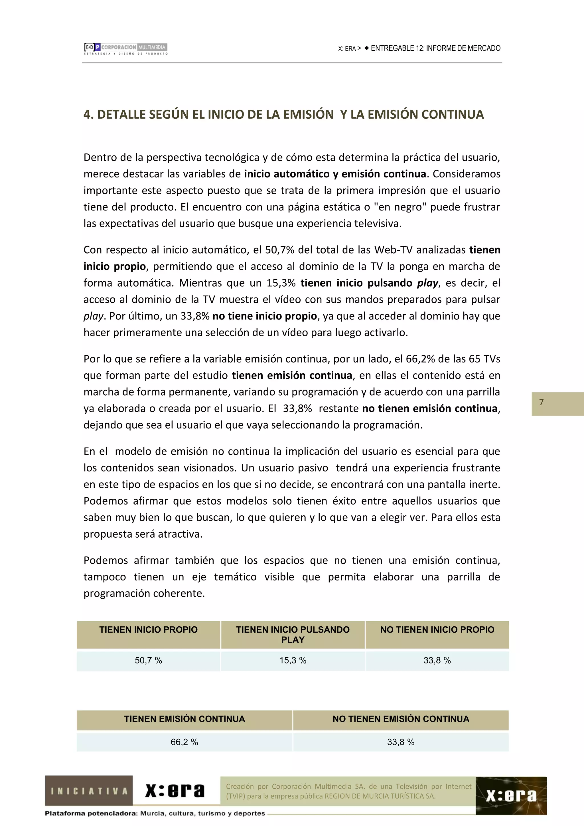 X: ERA >    ENTREGABLE 12: INFORME DE MERCADO




4. DETALLE SEGÚN EL INICIO DE LA EMISIÓN Y LA EMISIÓN CONTINUA


Dentro de la perspectiva tecnológica y de cómo esta determina la práctica del usuario,
merece destacar las variables de inicio automático y emisión continua. Consideramos
importante este aspecto puesto que se trata de la primera impresión que el usuario
tiene del producto. El encuentro con una página estática o "en negro" puede frustrar
las expectativas del usuario que busque una experiencia televisiva.

Con respecto al inicio automático, el 50,7% del total de las Web-TV analizadas tienen
inicio propio, permitiendo que el acceso al dominio de la TV la ponga en marcha de
forma automática. Mientras que un 15,3% tienen inicio pulsando play, es decir, el
acceso al dominio de la TV muestra el vídeo con sus mandos preparados para pulsar
play. Por último, un 33,8% no tiene inicio propio, ya que al acceder al dominio hay que
hacer primeramente una selección de un vídeo para luego activarlo.

Por lo que se refiere a la variable emisión continua, por un lado, el 66,2% de las 65 TVs
que forman parte del estudio tienen emisión continua, en ellas el contenido está en
marcha de forma permanente, variando su programación y de acuerdo con una parrilla
                                                                                                               7
ya elaborada o creada por el usuario. El 33,8% restante no tienen emisión continua,
dejando que sea el usuario el que vaya seleccionando la programación.

En el modelo de emisión no continua la implicación del usuario es esencial para que
los contenidos sean visionados. Un usuario pasivo tendrá una experiencia frustrante
en este tipo de espacios en los que si no decide, se encontrará con una pantalla inerte.
Podemos afirmar que estos modelos solo tienen éxito entre aquellos usuarios que
saben muy bien lo que buscan, lo que quieren y lo que van a elegir ver. Para ellos esta
propuesta será atractiva.

Podemos afirmar también que los espacios que no tienen una emisión continua,
tampoco tienen un eje temático visible que permita elaborar una parrilla de
programación coherente.


   TIENEN INICIO PROPIO         TIENEN INICIO PULSANDO                       NO TIENEN INICIO PROPIO
                                          PLAY

          50,7 %                             15,3 %                                     33,8 %




        TIENEN EMISIÓN CONTINUA                             NO TIENEN EMISIÓN CONTINUA

                   66,2 %                                                     33,8 %



                              Creación por Corporación Multimedia SA. de una Televisión por Internet
                              (TVIP) para la empresa pública REGION DE MURCIA TURÍSTICA SA.
 