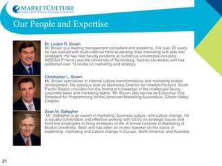 Our People and Expertise Dr. Linden R. Brown Dr. Brown is a leading management consultant and academic. For over 20 years he has worked with multi-national firms to develop their marketing skill sets and strategies. He has held faculty positions at numerous universities including INSEAD (France) and the University of Technology, Sydney (Australia) and has published over 12 books on marketing and strategy. Christopher L. Brown Mr. Brown specializes in internal culture transformations and marketing toolset development. His previous post as Marketing Director for Hewlett-Packard, South Pacific Region provides him the firsthand knowledge of the challenges facing corporate sales and marketing teams. Mr. Brown also serves as Executive Vice President for Programming for the American Marketing Association, Silicon Valley Chapter. Sean M. Gallagher  Mr. Gallagher is an expert in marketing, business culture, and culture change. He is equally comfortable and effective working with CEOs on strategic issues and front line employees to bring strategies to life. A former Lecturer in Marketing at Boston University, Sean and has been an invited speaker on the topics of leadership, marketing and culture change in Europe, North America, and Australia.  