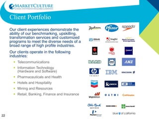 Client Portfolio Our client experiences demonstrate the ability of our benchmarking, upskilling, transformation services and customized programs to meet the diverse needs of a broad range of high profile industries. Our clients operate in the following industries: Telecommunications Information Technology  (Hardware and Software) Pharmaceuticals and Health Hotels and Hospitality Mining and Resources Retail, Banking, Finance and Insurance 