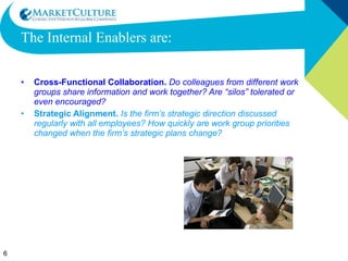 The Internal Enablers are: Cross-Functional Collaboration.   Do colleagues from different work groups share information and work together? Are “silos” tolerated or even encouraged?   Strategic Alignment.   Is the firm’s strategic direction discussed regularly with all employees? How quickly are work group priorities changed when the firm’s strategic plans change? 
