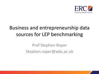 Business and entrepreneurship data
sources for LEP benchmarking
Prof Stephen Roper
Stephen.roper@wbs.ac.uk
 
