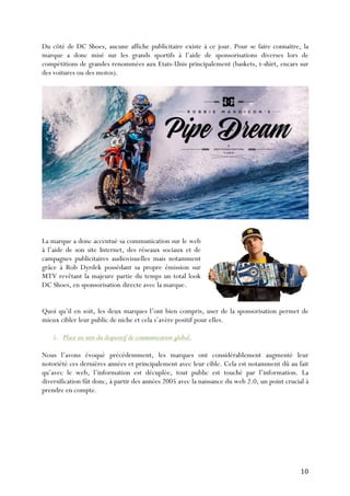   10	
  
Du côté de DC Shoes, aucune affiche publicitaire existe à ce jour. Pour se faire connaitre, la
marque a donc misé sur les grands sportifs à l’aide de sponsorisations diverses lors de
compétitions de grandes renommées aux Etats-Unis principalement (baskets, t-shirt, encars sur
des voitures ou des motos).
La marque a donc accentué sa communication sur le web
à l’aide de son site Internet, des réseaux sociaux et de
campagnes publicitaires audiovisuelles mais notamment
grâce à Rob Dyrdek possédant sa propre émission sur
MTV revêtant la majeure partie du temps un total look
DC Shoes, en sponsorisation directe avec la marque.
Quoi qu’il en soit, les deux marques l’ont bien compris, user de la sponsorisation permet de
mieux cibler leur public de niche et cela s’avère positif pour elles.
5. Place au sein du dispositif de communication global.
Nous l’avons évoqué précédemment, les marques ont considérablement augmenté leur
notoriété ces dernières années et principalement avec leur cible. Cela est notamment dû au fait
qu’avec le web, l’information est décuplée, tout public est touché par l’information. La
diversification fût donc, à partir des années 2005 avec la naissance du web 2.0, un point crucial à
prendre en compte.
 