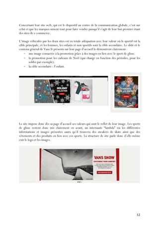   12	
  
Concernant leur site web, qui est le dispositif au centre de la communication globale, c’est sur
celui-ci que les marques misent tout pour faire vendre puisqu’il s’agit de leur but premier étant
des sites de e-commerce.
L’image véhiculée par les deux sites est en totale adéquation avec leur valeur où le sportif est la
cible principale, et les femmes, les enfants et non sportifs sont la cible secondaire. Le slide et le
contenu général de Vans.fr présents sur leur page d’accueil le démontrent clairement :
-­‐ une image consacrée à la promotion grâce à des images en lien avec le sport de glisse.
-­‐ la promotion pour les cadeaux de Noël (qui change en fonction des périodes, pour les
soldes par exemple).
-­‐ la cible secondaire : l’enfant.
Le site impose donc dès sa page d’accueil ses valeurs qui sont le reflet de leur image. Les sports
de glisse restent donc mis clairement en avant, un internaute “lambda” via les différentes
informations et images présentes saura qu’il trouvera des sneakers de skate ainsi que des
vêtements et des produits en lien avec ces sports. La structure de site parle donc d’elle-même
exit le logo et les images.
 