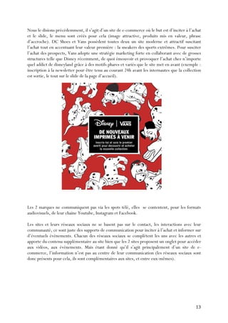   13	
  
Nous le disions précédemment, il s’agit d’un site de e-commerce où le but est d’inciter à l’achat
et le slide, le menu sont créés pour cela (image attractive, produits mis en valeur, phrase
d’accroche). DC Shoes et Vans possèdent toutes deux un site moderne et attractif suscitant
l’achat tout en accentuant leur valeur première : la sneakers des sports extrêmes. Pour susciter
l’achat des prospects, Vans adopte une stratégie marketing forte en collaborant avec de grosses
structures telle que Disney récemment, de quoi émouvoir et provoquer l’achat chez n’importe
quel addict de disneyland grâce à des motifs phares et variés que le site met en avant (exemple :
inscription à la newsletter pour être tenu au courant 24h avant les internautes que la collection
est sortie, le tout sur le slide de la page d’accueil).
Les 2 marques ne communiquent pas via les spots télé, elles se contentent, pour les formats
audiovisuels, de leur chaine Youtube, Instagram et Facebook.
Les sites et leurs réseaux sociaux ne se basent pas sur le contact, les interactions avec leur
communauté, ce sont juste des supports de communication pour inciter à l’achat et informer sur
d’éventuels évènements. Chacun des réseaux sociaux se complètent les uns avec les autres et
apporte du contenu supplémentaire au site bien que les 2 sites proposent un onglet pour accéder
aux vidéos, aux évènements. Mais étant donné qu’il s’agit principalement d’un site de e-
commerce, l’information n’est pas au centre de leur communication (les réseaux sociaux sont
donc présents pour cela, ils sont complémentaires aux sites, et entre eux-mêmes).
	
  
	
  
	
  
 