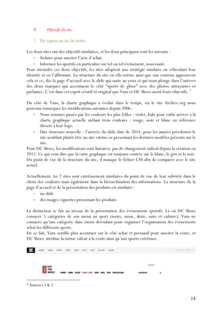   14	
  
II. Objectifs du site.
1. Par rapport au site lui-même.
Les deux sites ont des objectifs similaires, et les deux principaux sont les suivants :
-­‐ Séduire pour susciter l’acte d’achat.
-­‐ Informer les sportifs en particulier sur tel ou tel évènement, nouveauté.
Pour atteindre ces deux objectifs, les sites adoptent une stratégie similaire en véhiculant leur
identité et en l’affirmant. La structure du site en elle-même ainsi que son contenu approuvent
cela et ce, dès la page d’accueil avec le slide qui saute au yeux et qui nous plonge dans l’univers
des deux marques qui accentuent le côté “sports de glisse” avec des photos attrayantes et
parlantes. C’est dans cet esprit créatif et original que Vans et DC Shoes axent leurs objectifs. 3
Du côté de Vans, la charte graphique a évolué dans le temps, via le site Archive.org nous
pouvons remarquer les modifications suivantes depuis 2006 :
-­‐ Nous sommes passés par les couleurs les plus folles : violet, kaki pour enfin arriver à la
charte graphique actuelle mêlant trois couleurs : rouge, noir et blanc en référence
directe à leur logo.
-­‐ Une structure nouvelle : l’arrivée du slide date de 2014, pour les années précdentes le
site semblait plutôt être un site vitrine en présentant les derniers modèles présents sur le
site.
Pour DC Shoes, les modifications sont linéaires, pas de changement radical depuis la création en
2012. Ce qui veut dire que la carte graphique est toujours centrée sur le blanc, le gris et le noir.
Du point de vue de la structure du site, il manque le fichier CSS afin de comparer avec le site
actuel.
Actuellement, les 2 sites sont extrêmement similaires du point de vue de leur sobriété dans le
choix des couleurs mais également dans la hiérarchisation des informations. La structure de la
page d’accueil et de la présentation des produits est similaire :
-­‐ un slide
-­‐ des images vignettes présentant les produits
La distinction se fait au niveau de la présentation des évènements sportifs. Là où DC Shoes
consacre 5 catégories de son menu au sport (moto, snow, skate, auto et culture), Vans ne
consacre qu’une catégorie dans menu déroulant pour organiser l’organisation des évènements
selon les différents sports.
De ce fait, Vans semble plus accentuer sur le côté achat et persuasif pour susciter la vente, et
DC Shoes attribue la même valeur à la vente ainsi qu’aux sports extrêmes.
	
  	
  	
  	
  	
  	
  	
  	
  	
  	
  	
  	
  	
  	
  	
  	
  	
  	
  	
  	
  	
  	
  	
  	
  	
  	
  	
  	
  	
  	
  	
  	
  	
  	
  	
  	
  	
  	
  	
  	
  	
  	
  	
  	
  	
  	
  	
  	
  	
  	
  	
  	
  	
  	
  	
  	
  
3	
  Annexes 1 & 2	
  
 