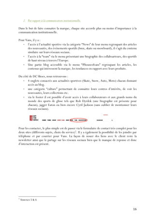   16	
  
2. Par rapport à la communication institutionnelle.
Dans le but de faire connaitre la marque, chaque site accorde plus ou moins d’importance à la
communication institutionnelle.
Pour Vans, il y a :
-­‐ l’accès à l’actualité sportive via la catégorie “News” de leur menu regroupant des articles
des nouveautés, des évènements sportifs (bmx, skate ou snowboard), il s’agit du contenu
similaire sur leurs réseaux sociaux.
-­‐ l’accès à la “team” via le menu présentant une biographie des collaboarteurs, des sportifs
de haut niveau à travers l’Europe.
-­‐ Une partie blog accessible via le menu “#houseofvans” regroupant les articles, les
contenus qui intéressent la marque, les tendances en rapport avec leurs produits.
Du côté de DC Shoes, nous retrouvons :
-­‐ 4 onglets consacrés aux actualités sportives (Skate, Snow, Auto, Moto) chacun donnant
accès au blog.
-­‐ une catégorie “culture” permettant de connaitre leurs centres d’intérêts, de voir les
nouveautés, leurs collections etc.
-­‐ via le footer il est possible d’avoir accès à leurs collaborateurs et aux grands noms du
monde des sports de glisse tels que Rob Dyrdek (une biographie est présente pour
chacun), jagger Eaton ou bien encore Cyril Jackson (sans oublier de mentionner leurs
réseaux sociaux).
Pour les contacter, le plus simple est de passer via le formulaire de contact très complet pour les
deux sites (différents sujets, choix du service)5
. Il y a également la possibilité de les joindre par
téléphone et par courrier pour Vans. La façon de nouer des liens avec le client reste la
newsletter ainsi que le partage sur les réseaux sociaux bien que le manque de reponse et donc
d’interaction est présent.
	
  	
  	
  	
  	
  	
  	
  	
  	
  	
  	
  	
  	
  	
  	
  	
  	
  	
  	
  	
  	
  	
  	
  	
  	
  	
  	
  	
  	
  	
  	
  	
  	
  	
  	
  	
  	
  	
  	
  	
  	
  	
  	
  	
  	
  	
  	
  	
  	
  	
  	
  	
  	
  	
  	
  	
  
5
Annexes 5 & 6
 
