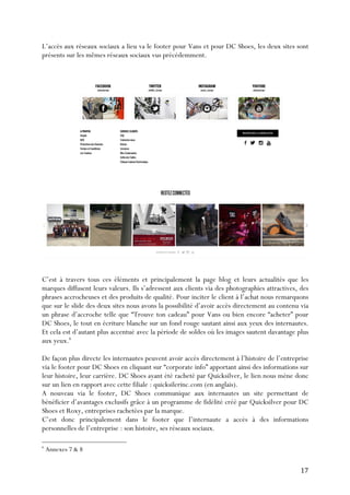   17	
  
L’accès aux réseaux sociaux a lieu va le footer pour Vans et pour DC Shoes, les deux sites sont
présents sur les mêmes réseaux sociaux vus précédemment.
C’est à travers tous ces éléments et principalement la page blog et leurs actualités que les
marques diffusent leurs valeurs. Ils s’adressent aux clients via des photographies attractives, des
phrases accrocheuses et des produits de qualité. Pour inciter le client à l’achat nous remarquons
que sur le slide des deux sites nous avons la possibilité d’avoir accès directement au contenu via
un phrase d’accroche telle que “Trouve ton cadeau” pour Vans ou bien encore “acheter” pour
DC Shoes, le tout en écriture blanche sur un fond rouge sautant ainsi aux yeux des internautes.
Et cela est d’autant plus accentué avec la période de soldes où les images sautent davantage plus
aux yeux.6
De façon plus directe les internautes peuvent avoir accès directement à l’histoire de l’entreprise
via le footer pour DC Shoes en cliquant sur “corporate info” apportant ainsi des informations sur
leur histoire, leur carrière. DC Shoes ayant été racheté par Quicksilver, le lien nous mène donc
sur un lien en rapport avec cette filiale : quicksilerinc.com (en anglais).
A nouveau via le footer, DC Shoes communique aux internautes un site permettant de
bénéficier d’avantages exclusifs grâce à un programme de fidélité créé par Quicksilver pour DC
Shoes et Roxy, entreprises rachetées par la marque.
C’est donc principalement dans le footer que l’internaute a accès à des informations
personnelles de l’entreprise : son histoire, ses réseaux sociaux.
	
  	
  	
  	
  	
  	
  	
  	
  	
  	
  	
  	
  	
  	
  	
  	
  	
  	
  	
  	
  	
  	
  	
  	
  	
  	
  	
  	
  	
  	
  	
  	
  	
  	
  	
  	
  	
  	
  	
  	
  	
  	
  	
  	
  	
  	
  	
  	
  	
  	
  	
  	
  	
  	
  	
  	
  
6
Annexes 7 & 8
 