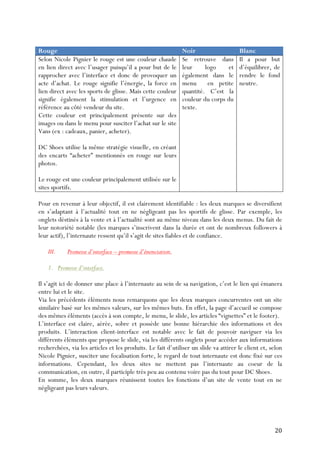   20	
  
Rouge Noir Blanc
Selon Nicole Pignier le rouge est une couleur chaude
en lien direct avec l’usager puisqu’il a pour but de le
rapprocher avec l’interface et donc de provoquer un
acte d’achat. Le rouge signifie l’énergie, la force en
lien direct avec les sports de glisse. Mais cette couleur
signifie également la stimulation et l’urgence en
référence au côté vendeur du site.
Cette couleur est principalement présente sur des
images ou dans le menu pour susciter l’achat sur le site
Vans (ex : cadeaux, panier, acheter).
DC Shoes utilise la même stratégie visuelle, en créant
des encarts “acheter” mentionnés en rouge sur leurs
photos.
Le rouge est une couleur principalement utilisée sur le
sites sportifs.
Se retrouve dans
leur logo et
également dans le
menu en petite
quantité. C’est la
couleur du corps du
texte.
Il a pour but
d’équilibrer, de
rendre le fond
neutre.
Pour en revenur à leur objectif, il est clairement identifiable : les deux marques se diversifient
en s’adaptant à l’actualité tout en ne négligeant pas les sportifs de glisse. Par exemple, les
onglets déstinés à la vente et à l’actualité sont au même niveau dans les deux menus. Du fait de
leur notoriété notable (les marques s’inscrivent dans la durée et ont de nombreux followers à
leur actif), l’internaute ressent qu’il s’agit de sites fiables et de confiance.
III. Promesse d’interface – promesse d’énonciation.
1. Promesse d’interface.
Il s’agit ici de donner une place à l’internaute au sein de sa navigation, c’est le lien qui émanera
entre lui et le site.
Via les précédents éléments nous remarquons que les deux marques concurrentes ont un site
similaire basé sur les mêmes valeurs, sur les mêmes buts. En effet, la page d’accueil se compose
des mêmes éléments (accès à son compte, le menu, le slide, les articles “vignettes” et le footer).
L’interface est claire, aérée, sobre et possède une bonne hiérarchie des informations et des
produits. L’interaction client-interface est notable avec le fait de pouvoir naviguer via les
différents éléments que propose le slide, via les différents onglets pour accéder aux informations
recherchées, via les articles et les produits. Le fait d’utiliser un slide va attirer le client et, selon
Nicole Pignier, susciter une focalisation forte, le regard de tout internaute est donc fixé sur ces
informations. Cependant, les deux sites ne mettent pas l’internaute au coeur de la
communication, en outre, il participle très peu au contenu voire pas du tout pour DC Shoes.
En somme, les deux marques réunissent toutes les fonctions d’un site de vente tout en ne
négligeant pas leurs valeurs.
 
