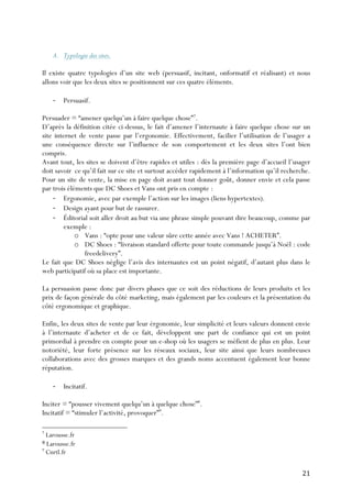   21	
  
A. Typologie des sites.
Il existe quatre typologies d’un site web (persuasif, incitant, onformatif et réalisant) et nous
allons voir que les deux sites se positionnent sur ces quatre éléments.
-­‐ Persuasif.
Persuader = “amener quelqu’un à faire quelque chose”7
.
D’après la définition citée ci-dessus, le fait d’amener l’internaute à faire quelque chose sur un
site internet de vente passe par l’ergonomie. Effectivement, facilier l’utilisation de l’usager a
une conséquence directe sur l’influence de son comportement et les deux sites l’ont bien
compris.
Avant tout, les sites se doivent d’être rapides et utiles : dès la première page d’accueil l’usager
doit savoir ce qu’il fait sur ce site et surtout accéder rapidement à l’information qu’il recherche.
Pour un site de vente, la mise en page doit avant tout donner goût, donner envie et cela passe
par trois éléments que DC Shoes et Vans ont pris en compte :
-­‐ Ergonomie, avec par exemple l’action sur les images (liens hypertextes).
-­‐ Design ayant pour but de rassurer.
-­‐ Éditorial soit aller droit au but via une phrase simple pouvant dire beaucoup, comme par
exemple :
o Vans : “opte pour une valeur sûre cette année avec Vans ! ACHETER”.
o DC Shoes : “livraison standard offerte pour toute commande jusqu’à Noël : code
freedelivery”.
Le fait que DC Shoes néglige l’avis des internautes est un point négatif, d’autant plus dans le
web participatif où sa place est importante.
La persuasion passe donc par divers phases que ce soit des réductions de leurs produits et les
prix de façon générale du côté marketing, mais également par les couleurs et la présentation du
côté ergonomique et graphique.
Enfin, les deux sites de vente par leur érgonomie, leur simplicité et leurs valeurs donnent envie
à l’internaute d’acheter et de ce fait, développent une part de confiance qui est un point
primordial à prendre en compte pour un e-shop où les usagers se méfient de plus en plus. Leur
notoriété, leur forte présence sur les réseaux sociaux, leur site ainsi que leurs nombreuses
collaborations avec des grosses marques et des grands noms accentuent également leur bonne
réputation.
-­‐ Incitatif.
Inciter = “pousser vivement quelqu’un à quelque chose”8
.
Incitatif = “stimuler l’activité, provoquer”9
.
	
  	
  	
  	
  	
  	
  	
  	
  	
  	
  	
  	
  	
  	
  	
  	
  	
  	
  	
  	
  	
  	
  	
  	
  	
  	
  	
  	
  	
  	
  	
  	
  	
  	
  	
  	
  	
  	
  	
  	
  	
  	
  	
  	
  	
  	
  	
  	
  	
  	
  	
  	
  	
  	
  	
  	
  
7
Larousse.fr
8	
  Larousse.fr
9
Cnrtl.fr	
  
 