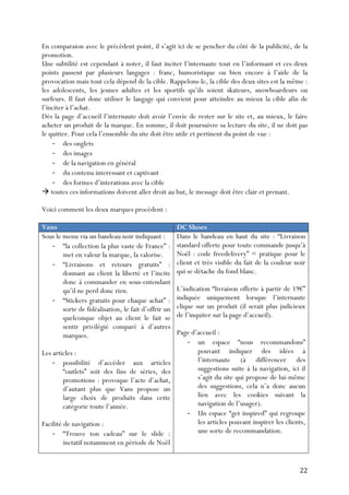   22	
  
En comparaion avec le précédent point, il s’agit ici de se pencher du côté de la publicité, de la
promotion.
Une subtilité est cependant à noter, il faut inciter l’internaute tout en l’informant et ces deux
points passent par plusieurs langages : franc, humoristique ou bien encore à l’aide de la
provocation mais tout cela dépend de la cible. Rappelons-le, la cible des deux sites est la même :
les adolescents, les jeunes adultes et les sportifs qu’ils soient skateurs, snowboardeurs ou
surfeurs. Il faut donc utiliser le langage qui convient pour atteindre au mieux la cible afin de
l’inciter à l’achat.
Dès la page d’accueil l’internaute doit avoir l’envie de rester sur le site et, au mieux, le faire
acheter un produit de la marque. En somme, il doit poursuivre sa lecture du site, il ne doit pas
le quitter. Pour cela l’ensemble du site doit être utile et pertinent du point de vue :
-­‐ des onglets
-­‐ des images
-­‐ de la navigation en général
-­‐ du contenu interessant et captivant
-­‐ des formes d’interations avec la cible
à toutes ces informations doivent aller droit au but, le message doit être clair et prenant.
Voici comment les deux marques procèdent :
Vans DC Shoes
Sous le menu via un bandeau noir indiquant :
-­‐ “la collection la plus vaste de France” :
met en valeur la marque, la valorise.
-­‐ “Livraisons et retours gratuits” :
donnant au client la liberté et l’incite
donc à commander en sous-entendant
qu’il ne perd donc rien.
-­‐ “Stickers gratuits pour chaque achat” :
sorte de fidéalisation, le fait d’offrir un
quelconque objet au client le fait se
sentir privilégié comparé à d’autres
marques.
Les articles :
-­‐ possibilité d’accéder aux articles
“outlets” soit des fins de séries, des
promotions : provoque l’acte d’achat,
d’autant plus que Vans propose un
large choix de produits dans cette
catégorie toute l’année.
Facilité de navigation :
-­‐ “Trouve ton cadeau” sur le slide :
inctatif notamment en période de Noël
Dans le bandeau en haut du site : “Livraison
standard offerte pour toute commande jusqu’à
Noël : code freedelivery” = pratique pour le
client et très visible du fait de la couleur noir
qui se détache du fond blanc.
L’indication “livraison offerte à partir de 19€”
indiquée uniquement lorsque l’internaute
clique sur un produit (il serait plus judicieux
de l’inquiter sur la page d’accueil).
Page d’accueil :
-­‐ un espace “nous recommandons”
pouvant indiquer des idées à
l’internaute (à différencer des
suggestions suite à la navigation, ici il
s’agit du site qui propose de lui-même
des suggestions, cela n’a donc aucun
lien avec les cookies suivant la
navigation de l’usager).
-­‐ Un espace “get inspired” qui regroupe
les articles pouvant inspirer les clients,
une sorte de recommandation.
 