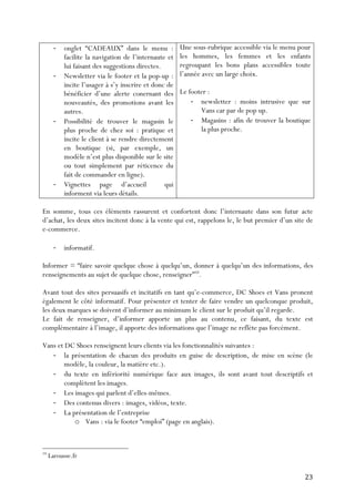   23	
  
-­‐ onglet “CADEAUX” dans le menu :
facilite la navigation de l’internaute et
lui faisant des suggestions directes.
-­‐ Newsletter via le footer et la pop-up :
incite l’usager à s’y inscrire et donc de
bénéficier d’une alerte conernant des
nouveautés, des promotions avant les
autres.
-­‐ Possibilité de trouver le magasin le
plus proche de chez soi : pratique et
incite le client à se rendre directement
en boutique (si, par exemple, un
modèle n’est plus disponible sur le site
ou tout simplement par réticence du
fait de commander en ligne).
-­‐ Vignettes page d’accueil qui
informent via leurs détails.
Une sous-rubrique accessible via le menu pour
les hommes, les femmes et les enfants
regroupant les bons plans accessibles toute
l’année avec un large choix.
Le footer :
-­‐ newsletter : moins intrusive que sur
Vans car par de pop up.
-­‐ Magasins : afin de trouver la boutique
la plus proche.
En somme, tous ces éléments rassurent et confortent donc l’internaute dans son futur acte
d’achat, les deux sites incitent donc à la vente qui est, rappelons le, le but premier d’un site de
e-commerce.
-­‐ informatif.
Informer = “faire savoir quelque chose à quelqu’un, donner à quelqu’un des informations, des
renseignements au sujet de quelque chose, renseigner”10
.
Avant tout des sites persuasifs et incitatifs en tant qu’e-commerce, DC Shoes et Vans pronent
également le côté informatif. Pour présenter et tenter de faire vendre un quelconque produit,
les deux marques se doivent d’informer au minimum le client sur le produit qu’il regarde.
Le fait de renseigner, d’informer apporte un plus au contenu, ce faisant, du texte est
complémentaire à l’image, il apporte des informations que l’image ne reflète pas forcément.
Vans et DC Shoes renseignent leurs clients via les fonctionnalités suivantes :
-­‐ la présentation de chacun des produits en guise de description, de mise en scène (le
modèle, la couleur, la matière etc.).
-­‐ du texte en infériorité numérique face aux images, ils sont avant tout descriptifs et
complètent les images.
-­‐ Les images qui parlent d’elles-mêmes.
-­‐ Des contenus divers : images, vidéos, texte.
-­‐ La présentation de l’entreprise
o Vans : via le footer “emploi” (page en anglais).
	
  	
  	
  	
  	
  	
  	
  	
  	
  	
  	
  	
  	
  	
  	
  	
  	
  	
  	
  	
  	
  	
  	
  	
  	
  	
  	
  	
  	
  	
  	
  	
  	
  	
  	
  	
  	
  	
  	
  	
  	
  	
  	
  	
  	
  	
  	
  	
  	
  	
  	
  	
  	
  	
  	
  	
  
10
Larousse.fr
 