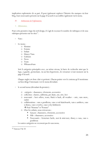   25	
  
implication exploratoire de sa part. Il peut également explorer l’histoire des marques via leur
blog, leurs nouveautés présents sur la page d’accueil et accessibles également via le menu.
IV. Architecture de l’information.
1. Arborescence.
Pour cette première étape du web design, il s’agit de recenser le nombre de rubriques et de sous
rubriques présentes sur les sites11
.
-­‐ Vans :
-­‐ Le menu :
o Homme
o Femme
o Enfant
o Disney/Vans
o Cadeaux
o News
o Team
o #Houseofvans
Soit 8 catégories principales avec, au même niveau, la barre de recherche ainsi que le
logo, à gauche, permettant, via un lien hypertexte, de retourner à tout moment sur la
page d’accueil.
Chaque onglet est donc clair et pertient. Chacun pointe vers le contenu qu’il mentionne
ou bien dirige l’internaute vers le menu déroulant.
-­‐ le second menu (déroulant du premier) :
o catégorie : chaussures, vêtements, accessoires
o collection : classics, california, pro skate, sur, otw, lxvi
o nouveauté : best sellers, icons, black is back, all weather – mte, vans snow,
outlet
o collaborations : vans x pendleton, vans x real skateboards, vans x antihero, vans
x disney, vans x rowley, vans x eley kishimoto
à Pour “Homme” et “Femme”
o Chez les enfants, nous retrouvons :
§ Garçon : chaussures, vêtements, accessoires
§ Fille : chaussures, accessoires
§ Nouveautés : fermeture facile, moi & mini-moi, disney x vans, vans x
pendleton
Les autres catégories ne recensent pas de sous menu.
	
  	
  	
  	
  	
  	
  	
  	
  	
  	
  	
  	
  	
  	
  	
  	
  	
  	
  	
  	
  	
  	
  	
  	
  	
  	
  	
  	
  	
  	
  	
  	
  	
  	
  	
  	
  	
  	
  	
  	
  	
  	
  	
  	
  	
  	
  	
  	
  	
  	
  	
  	
  	
  	
  	
  	
  
11	
  Annexes 9 & 10	
  
 