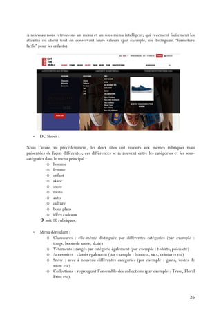   26	
  
A nouveau nous retrouvons un menu et un sous menu intelligent, qui recensent facilement les
attentes du client tout en conservant leurs valeurs (par exemple, en distinguant “fermeture
facile” pour les enfants).
-­‐ DC Shoes :
Nous l’avons vu précédemment, les deux sites ont recours aux mêmes rubriques mais
présentées de façon différentes, ces différences se retrouvent entre les catégories et les sous-
catégories dans le menu principal :
o homme
o femme
o enfant
o skate
o snow
o moto
o auto
o culture
o bons plans
o idées cadeaux
à soit 10 rubriques.
-­‐ Menu déroulant :
o Chaussures : elle-même distinguée par différentes catégories (par exemple :
tongs, boots de snow, skate)
o Vêtements : rangés par catégorie également (par exemple : t-shirts, polos etc)
o Accessoires : classés également (par exemple : bonnets, sacs, ceintures etc)
o Snow : avec à nouveau différentes catégories (par exemple : gants, vestes de
snow etc)
o Collections : regroupant l’ensemble des collections (par exemple : Trase, Floral
Print etc).
 