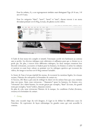   27	
  
Pour les enfants, il y a un regroupement similaire mais distinguant l’âge (8-16 ans, 3-8
ans et 0-3 ans).
Pour les catégories “skate”, “snow”, “moto” et “auto”, chacun renvoie à un menu
déroulant pointant vers le blog, la team, des photos ou des vidéos.
A l’aide de leur menu très complet et intuitif, l’internaute accède très facilement au contenu
sans se perdre. Les diverses rubriques sont cohérentes et suffisantes pour que ce dernier ne se
perde pas. De plus, à travers leurs différentes rubriques, les deux marques montrent leur
diversité (vêtements, accessoires et baskets pour les hommes, les femmes et même les enfants)
et mettent en avant leurs valeurs en pointant vers les rubriques sportives qui recensent des
vidéos, des images et un lien vers le blog contenu l’actualité.
Le footer de Vans n’est pas répétitif des menus, ils recensent les mentions légales, les réseaux
sociaux, l’histoire des entreprises, le formulaire de contact etc.
A l’inverse, DC Shoes a pris soin de rediriger le client vers les mêmes liens que ceux existants
dans son menu. Ainsi, nous retrouvons : “chaussures” (pour les hommes, les femmes etc),
“vêtements” (les t-shirts homme, les sweats garçon par exemple), “skate” (la team, des grands
noms par exemple), “moto” (riders, chaussures moto).
En plus de cela, nous retrouvons l’histoire de la marque, les conditions d’achat (livraison,
retours) et le formulaire de contact.
2. Zoning.
Dans cette seconde étape du web designer, il s’agit ici de définir les différentes zones de
l’interface. De représenter de façon schématique les grandes zones qui vont accueillir le
contenu.
 