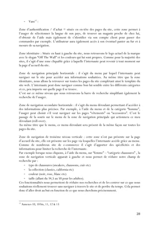   28	
  
-­‐ Vans12
:
Zone d’authentification / d’achat = située en en-tête des pages du site, cette zone permet à
l’usager de sélectionner la langue de son pays, de trouver un magasin proche de chez lui,
d’obtenir de l’aide mais également de s’identifier via son compte client pour passer des
commandes par exemple. L’utilisateur aura également accès à son éventuel panier au fur et à
mesure de sa navigation.
Zone identitaire : Située en haut à gauche du site, nous retrouvons le logo actuel de la marque
avec le slogan “Off The Wall” et les couleurs qui lui sont propres. Comme pour la majorité des
sites, il s’agit d’une zone cliquable grâce à laquelle l’internaute peut revenir à tout moment sur
la page d’accueil du site.
Zone de navigation principale horizontale : il s’agit du menu par lequel l’internaute peut
naviguer sur le site pour accéder aux informations souhaitées. Au même titre que la zone
identitaire, nous allons la retrouver sur toutes les pages du site complétant ainsi le template du
site web. L’internaute peut donc naviguer comme bon lui semble entre les différents catégories
et ce, peu importe sur quelle page il se trouve.
C’est sur ce même niveau que nous retrouvons la barre de recherche simplifiant également la
recherche de l’usager.
Zone de navigation secondaire horizontale : il s’agit du menu déroulant permettant d’accéder à
des informations plus précises. Par exemple, à l’aide du menu et de la catégorie “homme”,
l’usager peut choisir s’il veut naviguer sur les pages “vêtements” ou “accessoires”. C’est le
passage de la souris sur le menu de la zone de navigation principale qui actionnera ce meu
déroulant (roll-over).
Au même titre que le menu, ce menu déroulant sera présent de la même façon sur toutes les
pages du site.
Zone de navigation de troisème niveau verticale : cette zone n’est pas présente sur la page
d’accueil du site, elle est présente sur les page via lesquelles l’internaute accède grâce au menu.
Comme de nombreux site de e-commerce il s’agit d’apporter des spécificités et des
informations pour limiter la recherche de l’internaute.
Par exemple lorsque nous cliquons, à l’aide du menu, sur “femme” – “catégorie chaussures” , la
zone de navigation verticale apparait à gauche et nous permet de réduire notre champ de
recherche par :
-­‐ type de chaussures (sneakers, chaussons, cuir etc)
-­‐ la collection (classics, california etc)
-­‐ couleur (noir, rose, blanc etc)
-­‐ taille (allant du 34,5 au 50 pour les adultes).
Ces fonctionnalités nous permettent de réduire nos recherches et de les centrer sur ce que nous
souhaitons réellement trouver sans naviguer à travers le site et de perdre du temps. Cela permet
donc d’aller droit au but en fonction de ce que nous cherchons précisemment.
	
  	
  	
  	
  	
  	
  	
  	
  	
  	
  	
  	
  	
  	
  	
  	
  	
  	
  	
  	
  	
  	
  	
  	
  	
  	
  	
  	
  	
  	
  	
  	
  	
  	
  	
  	
  	
  	
  	
  	
  	
  	
  	
  	
  	
  	
  	
  	
  	
  	
  	
  	
  	
  	
  	
  	
  
12
Annexes 10, 10 bis, 11, 12 & 13
 