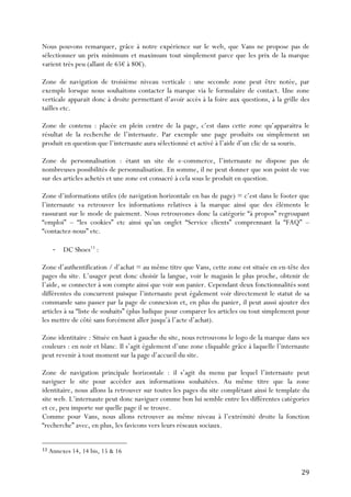   29	
  
Nous pouvons remarquer, grâce à notre expérience sur le web, que Vans ne propose pas de
sélectionner un prix minimum et maximum tout simplement parce que les prix de la marque
varient très peu (allant de 65€ à 80€).
Zone de navigation de troisième niveau verticale : une seconde zone peut être notée, par
exemple lorsque nous souhaitons contacter la marque via le formulaire de contact. Une zone
verticale apparait donc à droite permettant d’avoir accès à la foire aux questions, à la grille des
tailles etc.
Zone de contenu : placée en plein centre de la page, c’est dans cette zone qu’apparaitra le
résultat de la recherche de l’internaute. Par exemple une page produits ou simplement un
produit en question que l’internaute aura sélectionné et activé à l’aide d’un clic de sa souris.
Zone de personnalisation : étant un site de e-commerce, l’internaute ne dispose pas de
nombreuses possibilités de personnalisation. En somme, il ne peut donner que son point de vue
sur des articles achetés et une zone est consacré à cela sous le produit en question.
Zone d’informations utiles (de navigation horizontale en bas de page) = c’est dans le footer que
l’internaute va retrouver les informations relatives à la marque ainsi que des éléments le
rassurant sur le mode de paiement. Nous retrouvones donc la catégorie “à propos” regroupant
“emploi” – “les cookies” etc ainsi qu’un onglet “Service clients” comprennant la “FAQ” –
“contactez-nous” etc.
-­‐ DC Shoes13
:
Zone d’authentification / d’achat = au même titre que Vans, cette zone est située en en-tête des
pages du site. L’usager peut donc choisir la langue, voir le magasin le plus proche, obtenir de
l’aide, se connecter à son compte ainsi que voir son panier. Cependant deux fonctionnalités sont
différentes du concurrent puisque l’internaute peut également voir directement le statut de sa
commande sans passer par la page de connexion et, en plus du panier, il peut aussi ajouter des
articles à sa “liste de souhaits” (plus ludique pour comparer les articles ou tout simplement pour
les mettre de côté sans forcément aller jusqu’à l’acte d’achat).
Zone identitaire : Située en haut à gauche du site, nous retrouvons le logo de la marque dans ses
couleurs : en noir et blanc. Il s’agit également d’une zone cliquable grâce à laquelle l’internaute
peut revenir à tout moment sur la page d’accueil du site.
Zone de navigation principale horizontale : il s’agit du menu par lequel l’internaute peut
naviguer le site pour accéder aux informations souhaitées. Au même titre que la zone
identitaire, nous allons la retrouver sur toutes les pages du site complétant ainsi le template du
site web. L’internaute peut donc naviguer comme bon lui semble entre les différentes catégories
et ce, peu importe sur quelle page il se trouve.
Comme pour Vans, nous allons retrouver au même niveau à l’extrémité droite la fonction
“recherche” avec, en plus, les favicons vers leurs réseaux sociaux.
	
  	
  	
  	
  	
  	
  	
  	
  	
  	
  	
  	
  	
  	
  	
  	
  	
  	
  	
  	
  	
  	
  	
  	
  	
  	
  	
  	
  	
  	
  	
  	
  	
  	
  	
  	
  	
  	
  	
  	
  	
  	
  	
  	
  	
  	
  	
  	
  	
  	
  	
  	
  	
  	
  	
  	
  
13	
  Annexes 14, 14 bis, 15 & 16	
  
 