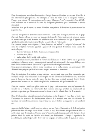   30	
  
Zone de navigation secondaire horizontale : il s’agit du menu déroulant permettant d’accéder à
des informations plus précises. Par exemple, à l’aide du menu et de la catégorie “enfant”,
l’usager peut choisir s’il veut naviguer sur les pages “chaussures” ou “vêtements”. C’est à l’aide
d’un roll-over sur le menu de la zone de navigation principale que s’actionnera ce menu
déroulant.
Au même titre que le menu, ce menu déroulant sera présent de la même façon sur toutes les
pages du site.
Zone de navigation de troisème niveau verticale : cette zone n’est pas présente sur la page
d’accueil du site, elle est présente sur les page via lesquelles l’internaute accède grâce au menu,
au même titre que Vans. Comme de nombreux site de e-commerce il s’agit d’apporter des
spécificités et des informations pour limiter la recherche de l’internaute.
Par exemple lorsque nous cliquons, à l’aide du menu, sur “enfant” – catégorie “vêtements” , la
zone de navigation verticale apparait à gauche et nous permet de réduire notre champ de
recherche par :
-­‐ type de vêtements (t-shirts, chemises, nouveautés etc.)
-­‐ couleur (noir, bleu)
-­‐ taille (allant du XS au XL taille enfant).
Ces fonctionnalités nous permettent de réduire nos recherches et de les centrer sur ce que nous
souhaitons réellement trouver sans naviguer à travers le site et de perdre du temps. Cela permet
donc d’aller droit au but en fonction de ce que nous cherchons précisemment.
Nous pouvons remarquer, grâce à notre expérience sur le web, comme son concurrent, DC
Shoes ne nous propose pas de sélectionner un prix minimum et maximum.
Zone de navigation de troisième niveau verticale : une seconde zone peut être remarquée, par
exemple lorsque nous souhaitons en savoir plus sur les conditions des livraisons en y accédant
pour le footer en bas de toutes les pages du site. Une zone verticale apparait donc à droite
permettant d’avoir accès aux conditions générales, aux retours, à la grille des talles etc.
Zone de contenu : située en plein centre de la page, c’est dans cette zone qu’apparaitra le
résultat de la recherche de l’internaute. Par exemple une page produits ou simplement un
produit en question que l’internaute aura sélectionné et activé à l’aide d’un clic de sa souris.
Zone d’informations utiles (de navigation horizontale en bas de page) = c’est dans le footer que
l’internaute va retrouver les informations relatives à la marque ainsi que des éléments le
rassurant sur le mode de paiement. Nous retrouvons la newsletter, les magasins, le service client
etc.
A propos du fil d’ariane, cet élément est présent sur nos 2 sites. Il apparait au fil de la navigation
permettant donc à l’usager de se situer à travers le site, de connaître son parcours et donc ce
qu’il est en train de visualiser. Comme pour n’importe quel site proposant le fil d’ariane, il est
présent entre le menu et l’article sélectionné par l’internaute. L’usager a également la
possibilité, via un lien hypertexte, de revenir sur les pages précédentes afin de gagner du temps.
 