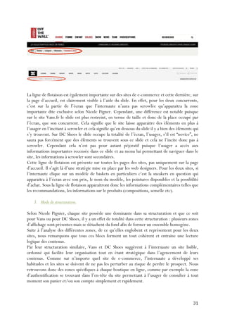   31	
  
La ligne de flotaison est également importante sur des sites de e-commerce et cette dernière, sur
la page d’accueil, est clairement visible à l’aide du slide. En effet, pour les deux concurrents,
c’est sur la partie de l’écran que l’internaute n’aura pas scrowlée qu’apparaitra la zone
importante dite exclusive selon Nicole Pigner. Cependant, une différence est notable puisque
sur le site Vans.fr le slide est plus restreint, en terme de taille et donc de la place occupé par
l’écran, que son concurrent. Cela signifie que le site laisse apparaitre des éléments en plus à
l’usager en l’incitant à scrowler et cela signifie qu’en dessous du slide il y a bien des éléments qui
s’y trouvent. Sur DC Shoes le slide occupe la totalité de l’écran, l’usager, s’il est “novice”, ne
saura pas forcément que des éléments se trouvent sous ce slide et cela ne l’incite donc pas à
scrowler. Cependant cela n’est pas pour autant péjoratif puisque l’usager a accès aux
informations importantes recensée dans ce slide et au menu lui permettant de naviguer dans le
site, les informations à scrowler sont secondaires.
Cette ligne de flotaison est présente sur toutes les pages des sites, pas uniquement sur la page
d’accueil. Il s’agit là d’une stratégie mise en place par les web designers. Pour les deux sites, si
l’internaute clique sur un modèle de baskets en particuliers c’est la sneakers en question qui
apparaitra à l’écran avec son prix, le nom du modèle, les pointures disponibles et la possibilité
d’achat. Sous la ligne de flotaison apparaitront donc les informations complémentaires telles que
les recommandations, les informations sur le produits (compositions, semelle etc).
3. Mode de structuration.
Selon Nicole Pignier, chaque site possède une dominante dans sa structuration et que ce soit
pour Vans ou pour DC Shoes, il y a un effet de totalité dans cette structuration : plusieurs zones
d’affichage sont présentes mais se détachent du fond afin de former un ensemble homogène.
Suite à l’analyse des différentes zones, de ce qu’elles englobent et représentent pour les deux
sites, nous remarquons que tous ces blocs forment un tout cohérent et entraine une lecture
logique des contenus.
Par leur structuration similaire, Vans et DC Shoes suggèrent à l’internaute un site lisible,
ordonné qui facilite leur organisation tout en étant stratégique dans l’agencement de leurs
contenus. Comme sur n’importe quel site de e-commerce, l’internaute a développé ses
habitudes et les sites se doivent de ne pas les perturber au risque de perdre le prospect. Nous
retrouvons donc des zones spécifiques à chaque boutique en ligne, comme par exemple la zone
d’authentification se trouvant dans l’en-tête du site permettant à l’usager de consulter à tout
moment son panier et/ou son compte simplement et rapidement.
 