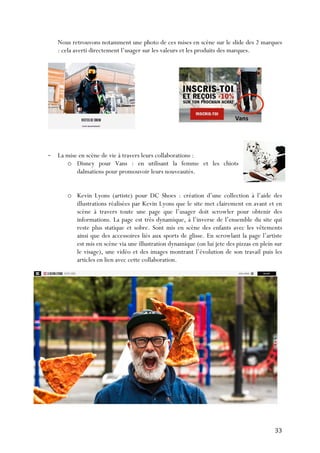   33	
  
Nous retrouvons notamment une photo de ces mises en scène sur le slide des 2 marques
: cela averti directement l’usager sur les valeurs et les produits des marques.
-­‐ La mise en scène de vie à travers leurs collaborations :
o Disney pour Vans : en utilisant la femme et les chiots
dalmatiens pour promouvoir leurs nouveautés.
o Kevin Lyons (artiste) pour DC Shoes : création d’une collection à l’aide des
illustrations réalisées par Kevin Lyons que le site met clairement en avant et en
scène à travers toute une page que l’usager doit scrowler pour obtenir des
informations. La page est très dynamique, à l’inverse de l’ensemble du site qui
reste plus statique et sobre. Sont mis en scène des enfants avec les vêtements
ainsi que des accessoires liés aux sports de glisse. En scrowlant la page l’artiste
est mis en scène via une illustration dynamique (on lui jete des pizzas en plein sur
le visage), une vidéo et des images montrant l’évolution de son travail puis les
articles en lien avec cette collaboration.
 