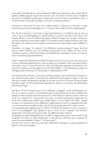   34	
  
Concernant l’ensemble du site, la présentation des différents produits reste sobre, simple afin de
paraître crédible puisqu’il s’agit de deux sites de vente. En somme, les deux sites ne souhaitent
pas ajouter de “surplus” pouvant gêner l’usager dans son acte d’achat ou perturber la mise en
vente des articles via des photos inutiles, non nettes et non représentatives.
Au premier coup d’oeil, les deux sites semblent banals en arborant un seul slide en page
d’accueil comme contenu dynamique (et ce, sur tout le site en dehors de leurs collaborations).
Du côté de la narration, nous l’avons évoqué précédemment, c’est l’histoire qui est mise en
scène à travers des photographies de sportifs mettant en scène les produits et les valeurs de la
marque. Mettre en scène les différents produits confortent l’usager, par exemple, cela prouve
que leurs chaussures sont de bonnes qualités. La narration est donc uniquement basée sur le côté
historique et les valeurs des deux marques, et pas sur la vente afin de garder toute crédibilité et
sérieux.
Cependant, les images, les couleurs et les différents contenus plongent l’usager dans leur
univers. Inutile d’arborer tout à tas d’artifices qui pourrait s’avérer nefaste sur leurs ventes.
L’ambiance sportive se fait tout de même ressentir bien que la narration et la mise en scène de
vie ne l’accentuent pas profondémment.
Nous l’évoquions précédemment, le slide de la page d’accueil est la zone où les sites misent tout
et Vans se démarque légèrement de ce côté en jouant avec l’actualité. Etant en période de fêtes,
Vans met en scène cet esprit de Noël avec l’idée de la chaussette suspendue à la cheminée où se
trouvent les cadeaux avec une phrase d’accroche “Petit budget ? c’est l’intention qui compte” en
redirigeant ainsi l’internaute vers des produits ne dépassant par les 30€.
Peu d’interactions sont donc à noter pour nos deux marques, mais un petit peu de fantaisie ne
leur nuirait pas pour autant. Il serait peut-être judicieux de dynamiquer les pages à l’aide des
skate par exemple qui glisserait au passage de la souris sur tel ou tel élément sans pour autant
pertuber l’usager et cela rendrait moins redondant les actions et la structure des informations
sans alourdir la page.
DC Shoes et Vans accentuent donc le côté esthétique et négligent le côté narratif propre aux
sites de e-commerce réputés. La scénarisation passe uniquement du côté de leurs collaborations
puisque les deux marques misent beaucoup sur ces nouveautés et comptent ainsi les mettre en
avant. De ce point de vue, Vans accentue cette mise en avant en consacrant un onglet dans son
menu sur la collaboration actuelle, par exemple “Disney x Vans”. Quant à DC Shoes, l’usager
accèdera à ces informations sur les différentes collaborations au sein de sa navigation alors que
c’est le contenu qu’ils travaillent le plus et qu’il serait donc plus judicieux de mettre en avant.
La scénarisation passe également par les valeurs et l’histoire des marques et cela se remarque à
travers les photographies mais également dans le menu où des catégories sont réservées
uniquement, et au même niveau que la vente, aux différents sports extrêmes.
Sur la page d’accueil et principalement sur le slide, le langage prime pour le côté narratif à l’aide
de phrases d’accroche et Vans travaille plus ce côté que son concurrent qui se contente de
mettre des zones cliquables “Acheter” – “En savoir plus”.
Du côté de la vente, les deux sites sont donc traditionnels, classiques en usant uniquement de
photos et de textes descriptifs.
 