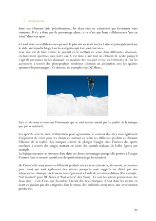   35	
  
2. Acteurs du site.
Suite aux éléments cités précédemment, les deux sites ne scénarisent pas forcément leurs
contenus. Il n’y a donc pas de personnage phare, si ce n’est que leurs collaborateurs “mis en
scène” dans leur sport.
Ce sont donc ces collaborateurs qui sont le plus mis en avant sur les 2 sites et principalement sur
le slide, sur la partie blog et sur les catégories qui leur sont réservées.
Leur rôle est de faire vendre le produit en le mettant en scène dans différentes situations,
exclusivement sportives dans notre cas. C’est donc avant tout un élément de vente puisqu’il
s’agit de personnes réelles chaussant les sneakers des marques et/ou les vêtements et /ou les
accessoires à travers des photographies vendeuses (position en adéquation avec les qualités
sportives du personnages). Ci-dessous, un exemple avec DC Shoes :
Face à cela nous retrouvons l’internaute qui se sent rassuré autant par la qualité de la marque
que par sa notoriété.
Les sportifs servent donc d’illustration pour agrémenter le contenu des sites mais également
d’argument de vente pour les clients en mettant en scène les différents produits en donnant
l’illusion de la réalité. Les marques tentent de plonger l’usager dans l’univers des sports
extrêmes à travers des images mettant en scène des sportifs réalisant de belles figures par
exemple.
La logique narrative se retrouve donc dans ces divers personnages puisqu’elle permet à l’usager
d’entrer dans ce monde sportif avec des professionnels qui les rassurent.
De l’autre côté nous avons les différents produits mis en vente (sneakers, vêtements, accessoires
pour tous) qui sont également des acteurs puisqu’ils sont suggérés au client par une
arborescence classique via le menu mais également à l’aide de recommandations (Par exemple,
“Get inspired” pour DC Shoes et “best sellers” chez Vans). Ce sont les acteurs primordiaux des
deux sites : c’est d’eux que découlent l’avenir des deux marques. Il faut donc les mettre en
avant en passant par des catégories dans le menu, des publicités attrayantes, une structuration
précise etc.
 