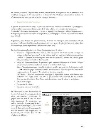   36	
  
En somme, comme il s’agit de deux sites de vente réputés, ils ne peuvent pas se permettre trop
d’artifice sous peine d’être décrédibiliser et de mettre de côté leurs valeurs et leur histoire. Il
n’y a donc aucune mascotte ou un acteur phare en particulier.
3. Degré d’interactivité, d’interaction.
S’agissant de deux sites de vente, le parcours est donc recherché et construit de façon logique :
de façon à faire consommer l’internaute, de le faire adhérer aux produits et à la marque.
Vans et DC Shoes sont similaires sur ce point, et incitent donc l’usager à acheter, à consommer.
Cela passe par le menu renvoyant à des produits et, dès la page d’accueil, via le slide incitatif et
tape à l’oeil.
Cependant, nous l’avons vu précédemment, ils usent de stratégies pour détourner cela et
accentuer également leur histoire, leurs valeurs liées aux sports de glisse (cela se voit autant dans
le contenu que dans l’organisation, la structuration du site).
Le degré de personnalisation reste faible, l’usager peut tout de même :
-­‐ accéder à l’onglet “recherche” mais le côté vendeur du site Vans ressort, exemple en
voulant rechercher “concours”, le site indique qu’il n’y a aucun résultat et nous suggère
“couleur” – “confort” nous redirigeant ainsi vers des produits à acheter. DC Shoes, quant
à lui, ne redirige pas le client directement.
-­‐ Avoir des recommandations de produits : peu importe le contenu sélectionné, chaque
site propose des articles en lien ou non avec le contenu de la page.
Vans : “les personnes ayant consulté les mêmes articles que vous ont également regardé
…” à côté stratégique en reccueillant les données afin de créer des profils d’utilisateurs
en prennant soin de suggérer des articles en lien avec ses goûts.
DC Shoes : “Nous recommandons” qui apparait également lorsque nous faisons une
recherche via l’onglet prévu à cet effet et qu’aucun resultat n’apparait. Le site ne reste
donc pas inactif, et invite donc l’internaute à continuer tout de même sa navigation.
-­‐ Choix de la langue.
-­‐ Formulaire de contact.
-­‐ Laisser un avis sous les articles.
DC Shoes joue la carte de l’actualité en
terme d’interactivité en suggérant à son
client un concours permettant de
gagner ainsi un bon d’achat de 300€
mais également de remporter un
cadeau toutes les heures jusqu’à Noël,
chose que Vans ne fait pas. Cela est une
sorte de lien créé avec l’internaute, le
site lui accordre une importance en
faisant cela, il le conforte dans son acte
d’achat et le fidélise.
 