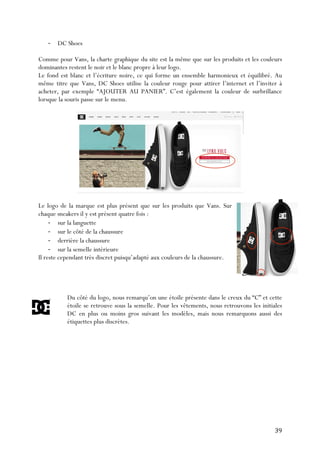   39	
  
-­‐ DC Shoes
Comme pour Vans, la charte graphique du site est la même que sur les produits et les couleurs
dominantes restent le noir et le blanc propre à leur logo.
Le fond est blanc et l’écriture noire, ce qui forme un ensemble harmonieux et équilibré. Au
même titre que Vans, DC Shoes utilise la couleur rouge pour attirer l’internet et l’inviter à
acheter, par exemple “AJOUTER AU PANIER”. C’est également la couleur de surbrillance
lorsque la souris passe sur le menu.
Le logo de la marque est plus présent que sur les produits que Vans. Sur
chaque sneakers il y est présent quatre fois :
-­‐ sur la languette
-­‐ sur le côté de la chaussure
-­‐ derrière la chaussure
-­‐ sur la semelle intérieure
Il reste cependant très discret puisqu’adapté aux couleurs de la chaussure.
Du côté du logo, nous remarqu’on une étoile présente dans le creux du “C” et cette
étoile se retrouve sous la semelle. Pour les vêtements, nous retrouvons les initiales
DC en plus ou moins gros suivant les modèles, mais nous remarquons aussi des
étiquettes plus discrètes.
 