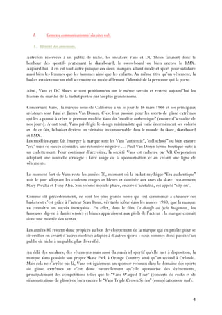   4	
  
I. Contexte communicationnel des sites web.
1. Identité des annoneurs.
Autrefois réservées à un public de niche, les sneakers Vans et DC Shoes faisaient donc le
bonheur des sportifs pratiquant le skateboard, le swowboard ou bien encore le BMX.
Aujourd’hui, il en est tout autre puisque ces deux marques allient mode et sport pour satisfaire
aussi bien les femmes que les hommes ainsi que les enfants. Au même titre qu’un vêtement, la
basket est devenue un réel accessoire de mode affirmant l’identité de la personne qui la porte.
Ainsi, Vans et DC Shoes se sont positionnées sur le même terrain et restent aujourd’hui les
leaders du marché de la basket portée par les plus grands noms.
Concernant Vans, la marque issue de Californie a vu le jour le 16 mars 1966 et ses principaux
créateurs sont Paul et James Van Doren. C’est leur passion pour les sports de glisse extrêmes
qui les a poussé à créer le premier modèle Vans dit “modèle authentique” (encore d’actualité de
nos jours). Avant tout, Vans privilégie le design minimaliste qui varie énormément ses coloris
et, de ce fait, la basket devient un véritable incontournable dans le monde du skate, skateboard
et BMX.
Les modèles ayant fait émerger la marque sont les Vans “authentic”, “odl school” ou bien encore
“era” mais ce succès connaîtra une retombée négative … Paul Van Doren ferme boutique suite à
un endettement. Pour continuer d’accroitre, la société Vans est rachetée par VR Corporation
adoptant une nouvelle stratégie : faire usage de la sponsorisation et en créant une ligne de
vêtements.
Le moment fort de Vans reste les années 70, moment où la basket mythique “Era authentique”
voit le jour adoptant les couleurs rouges et bleues et destinée aux stars du skate, notamment
Stacy Peralta et Tony Alva. Son second modèle phare, encore d’acutalité, est appelé “slip-on”.
Comme dit précédemment, ce sont les plus grands noms qui ont commencé à chausser ces
baskets et c’est grâce à l’acteur Sean Penn, véritable icône dans les années 1980, que la marque
va connaître un succès incroyable. En effet, dans le film Ca chauffe au lycée Ridgemont, les
fameuses slip-on à damiers noirs et blancs apparaissent aux pieds de l’acteur : la marque connaît
donc une montée des ventes.
Les années 80 restent donc propices au bon développement de la marque qui en profite pour se
diversifier en créant d’autres modèles adaptés à d’autres sports : nous sommes donc passés d’un
public de niche à un public plus diversifié.
Au délà des sneakers, des vêtements mais aussi du matériel sportif qu’elle met à disposition, la
marque Vans possède son propre Skate Park à Orange Country ainsi qu’un second à Orlando.
Mais cela ne s’arrête pas là, Vans est également un sponsor reconnu dans le domaine des sports
de glisse extrêmes et c’est donc naturellement qu’elle sponsorise des évènements,
principalement des compétitions telles que le “Vans Warped Tour” (concerts de rocks et de
démonstrations de glisse) ou bien encore le “Vans Triple Crown Series” (compétations de surf).
 