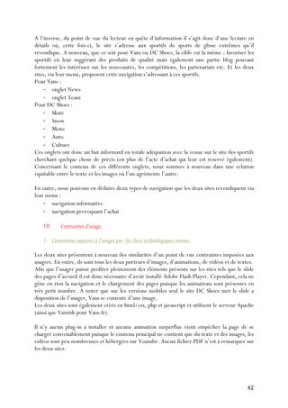   42	
  
A l’inverse, du point de vue du lecteur en quête d’information il s’agit donc d’une lecture en
détails où, cette fois-ci, le site s’adresse aux sportifs de sports de glisse extrêmes qu’il
revendique. A nouveau, que ce soit pour Vans ou DC Shoes, la cible est la même : favoriser les
sportifs en leur suggérant des produits de qualité mais également une partie blog pouvant
fortement les intérésser sur les nouveautés, les compétitions, les partenariats etc. Et les deux
sites, via leur menu, proposent cette navigation s’adressant à ces sportifs.
Pour Vans :
-­‐ onglet News
-­‐ onglet Team
Pour DC Shoes :
-­‐ Skate
-­‐ Snow
-­‐ Moto
-­‐ Auto
-­‐ Culture
Ces onglets ont donc un but informatif en totale adéquation avec la venue sur le site des sportifs
cherchant quelque chose de précis (en plus de l’acte d’achat qui leur est reservé également).
Concernant le contenu de ces différents onglets, nous sommes à nouveau dans une relation
équitable entre le texte et les images où l’un agrémente l’autre.
En outre, nous pouvons en déduire deux types de navigation que les deux sites revendiquent via
leur menu :
-­‐ navigation informative
-­‐ navigation provoquant l’achat
VII. Contraintes d’usage.
1. Contraintes imposées à l’usager par les choix technologiques retenus.
Les deux sites présentent à nouveau des similarités d’un point de vue contraintes imposées aux
usagers. En outre, ils sont tous les deux porteurs d’images, d’animations, de vidéos et de textes.
Afin que l’usager puisse profiter pleinement des éléments présents sur les sites tels que le slide
des pages d’accueil il est donc nécessaire d’avoir installé Adobe Flash Player. Cependant, cela ne
gêne en rien la navigation et le chargement des pages puisque les animations sont présentes en
très petit nombre. A noter que sur les versions mobiles seul le site DC Shoes met le slide a
disposition de l’usager, Vans se contente d’une image.
Les deux sites sont également créés en html/css, php et javascript et utilisent le serveur Apache
(ainsi que Varnish pour Vans.fr).
Il n’y aucun plug-in à installer et aucune animation surperflue vient empêcher la page de se
charger convenablement puisque le contenu principal ne contient que du texte et des images, les
vidéos sont peu nombreuses et hébergées sur Youtube. Aucun fichier PDF n’est à remarquer sur
les deux sites.
 