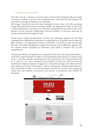   43	
  
2. Pratiques de mises à jour retenues.
Etant deux sites de e-commerce, les mises à jour se doivent d’être fréquentes afin que l’usager
se sentent en confiance et que les ventes ne diminuent pas : il faut donc être actif, proposer des
nouveautés et interagir un minimum avec l’internaute.
Dès la page d’accueil des deux sites nous remarquons la mise à jour via le slide qui plonge
l’usager dans la période du moment, Noël par exemple mais également les soldes. Les deux sites
se doivent également de renouveler leurs collections en proposant des nouveautés et donc en les
mettant en avant (nouvelles collaborations, nouveaux modèles) et cela passe autant par les
réseaux sociaux que par leur page d’accueil.
Comme nous le disions précédemment, les deux sites contiennent également un côté blog
regroupant leurs collaborations, partenariats et compétitions avec des grands noms des sports de
glisse extrêmes, c’est également un contenu à renouveler et à mettre en avant sur leur page
d’accueil. Vans utilise principalement sa page d’accueil pour cela via différentes vignettes avec
des contenus chauds regroupant les nouveautés, quel sportif a remporté telle ou telle
compétition etc.
Nous pouvons affirmer cela également en comparant les deux sites entre deux périodes phares :
avant Nöel, et après Noël pour les soldes. Et nous remarquons clairement que le contenu est mis
à jour, ce sont deux périodes cruciales pour nos deux concurrents et ils se doivent d’être actifs
de ce point de vue. Nous remarquons qu’en période de Noël leur slide d’accueil sont
extrêmement rempli de contenus en rapport avec cette période (images sur le thème de Noël,
idées cadeaux etc) et dès le 26 décembre, le slide ne contient pu les contenus faisant référence à
Noël. En période de soldes c’est le même principe, les deux sites ont misé sur des images qui
sautent aux yeux montrant ouvertement cette période de promotions dont raffolent les
internautes.
 