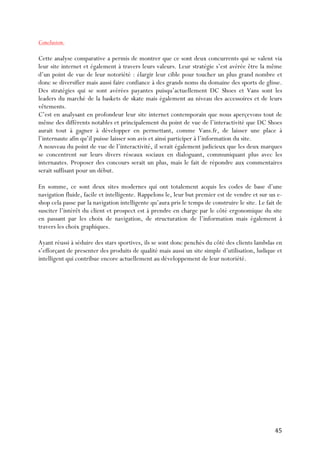   45	
  
Conclusion.
Cette analyse comparative a permis de montrer que ce sont deux concurrents qui se valent via
leur site internet et également à travers leurs valeurs. Leur stratégie s’est avérée être la même
d’un point de vue de leur notoriété : élargir leur cible pour toucher un plus grand nombre et
donc se diversifier mais aussi faire confiance à des grands noms du domaine des sports de glisse.
Des stratégies qui se sont avérées payantes puisqu’actuellement DC Shoes et Vans sont les
leaders du marché de la baskets de skate mais également au niveau des accessoires et de leurs
vêtements.
C’est en analysant en profondeur leur site internet contemporain que nous aperçevons tout de
même des différents notables et principalement du point de vue de l’interactivité que DC Shoes
aurait tout à gagner à développer en permettant, comme Vans.fr, de laisser une place à
l’internaute afin qu’il puisse laisser son avis et ainsi participer à l’information du site.
A nouveau du point de vue de l’interactivité, il serait également judicieux que les deux marques
se concentrent sur leurs divers réseaux sociaux en dialoguant, communiquant plus avec les
internautes. Proposer des concours serait un plus, mais le fait de répondre aux commentaires
serait suffisant pour un début.
En somme, ce sont deux sites modernes qui ont totalement acquis les codes de base d’une
navigation fluide, facile et intelligente. Rappelons le, leur but premier est de vendre et sur un e-
shop cela passe par la navigation intelligente qu’aura pris le temps de construire le site. Le fait de
susciter l’intérêt du client et prospect est à prendre en charge par le côté ergonomique du site
en passant par les choix de navigation, de structuration de l’information mais également à
travers les choix graphiques.
Ayant réussi à séduire des stars sportives, ils se sont donc penchés du côté des clients lambdas en
s’efforçant de presenter des produits de qualité mais aussi un site simple d’utilisation, ludique et
intelligent qui contribue encore actuellement au développement de leur notoriété.
 