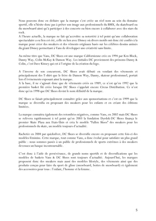   5	
  
Nous pouvons donc en déduire que la marque s’est créée un réel nom au sein du domaine
sportif, elle n’hésite donc pas à prêter son image aux professionnels du BMX, du skateboard ou
du snowboard ainsi qu’à participer à des concerts ou bien encore à collaborer avec des stars du
rock.
A l’heure actuelle, la marque ne fait qu’accroître sa notoriété à tel point qu’une collaboration
spectaculaire a eu lieu cet été, celle en lien avec Disney où divers motifs ont donc été confiés à la
marque pour créer des sneakers et des vêments originaux basés sur les célèbres dessins animés
du géant Disney permettant à Vans de développer une créativité sans limite.
Au même titre que Vans, DC Shoes est une marque Californienne crée en 1994 par Ken Block,
Danny Way, Colin McKay & Damon Way. Les initiales DC proviennent des prénoms Danny &
Colin, c’est Dave Kinsey qui est à l’origine de la création du logo.
A l’inverse de son concurrent, DC Shoes avait débuté en vendant des vêtements et
principalement des T-shirt que le frère de Damon Way, Danny, skateur professionnel, portait
lors d’évènements exposant ainsi la marque.
A la base, il ne s’agissait donc que de vêtements créés en 1989, ce n’est qu’en 1992 que la
première basket fût créée lorsque DC Shoes s’appelait encore Circus Distribution. Ce n’est
donc qu’en 1998 que DC Shoes devint le nom définitif de la marque.
DC Shoes se faisait principalement connaître grâce aux sponsorisations et c’est en 1999 que la
marque se diversifia en proposant des sneakers pour les enfants et en créant des éditions
limitées.
La marque connaitra également des retombées négatives, comme Vans, en 2002 mais DC Shoes
se relèvera rapidemment à tel point qu’en 2003 la fondation Dyrdek-DC Shoes finança le
premier Skate Plaza aux Etats-Unis et créa le modèle “Fallen Shoes” des sneakers pour les
professionnels du skate, un modèle toujours d’actualité.
Rachetée en 2004 par quicksilver, DC Shoes se diversifie encore en proposant cette fois-ci des
modèles féminins. Cette marque, tout comme Vans, a donc évolué pour satisfaire un plus grand
public : nous sommes passés à un public de professionnels de sports extrêmes à des sneakers
devenues un basque incontournable.
C’est donc à l’aide de persévérance, de grands noms sportifs et de diversifications que les
modèles de baskets Vans & DC Shoes sont toujours d’actualité. Aujourd’hui, les marques
proposent donc des sneakers mais aussi des modèles lifestyle, des vêtements ainsi que des
produits conçus pour faire du sport de glisse (snowboard, bottes de snowboard) et également
des accessoires pour tous : l’enfant, l’homme et la femme.
 