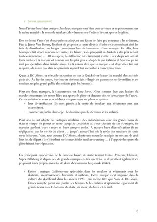   6	
  
2. Secteur concurrentiel.
Nous l’avons donc bien compris, les deux marques sont bien concurrentes et se positionnent sur
le même marché : la vente de sneakers, de vêtements et d’objets liés aux sports de glisse.
Dès ses début Vans s’est démarquée en adoptant une façon de faire peu courante : les créateurs,
Paul & James Van Doren, décident de proposer la vente directe d’usine en économisant ainsi les
frais de distribution, un budget conséquent lors du lancement d’une marque. En effet, leur
boutique était située non loin de l’usine. Ce faisant, Vans proposait des baskets à des prix défiant
toute concurrence … 40 ans après, la différence est clairement visible : des shops ont ouvert
leurs portes et la marque est vendue sur les plus gros e-shop tels que Zalando et Spartoo qui ne
sont pas spécialisés dans la skate shoes. Cela va sans dire que la marque s’est diversifiée tant sur
ses points de vente que dans ses produits aujourd’hui accessible à tous et pour tous.
Quant à DC Shoes, sa véritable expansion se doit à Quicksilver leader du marché des activités
plein air. Au fur du temps, leur but est devenu clair : élargir les gammes en se diversifiant et en
touchant un plus grand public (les enfants puis les femmes).
Pour ces deux marques, la concurrence est donc forte. Nous sommes face aux leaders du
marché concernant les ventes liées aux sports de glisse et chacune doit se démarquer de l’autre.
Cette evolution et cette ressemblance s’apparentent sur plusieurs points :
-­‐ leur diversification (ils sont passés à la vente de sneakers aux vêtements puis aux
accessoires).
-­‐ Toucher un public plus large : les hommes puis les femmes et les enfants.
Pour cela ils ont adopté des tactiques similaires : des collaborations avec des grands noms du
skate et élargir les points de vente (jusqu’au Décathlon !). Pour chacune de ces stratégies, les
marques gardent leurs valeurs et leurs propres codes. A travers leurs diversifications ils ne
négligeaient pas les envies du client … jusqu’à aujourd’hui où la mode des sneakers de toute
sorte débarque. Vans, tout comme DC Shoes, adopte une nouvelle stratégie en mettant de côté
leur but de départ : ils s’étendent sur le marché des sneakers running … à l’opposé des sports de
glisse faisant leur réputation.
Les principaux concurrents de la fameuse basket de skate restent Etnies, Volcom, Element,
Supra, Billabong et depuis peu de grandes marques, telles que Nike, se diversifient également en
proposant leurs propres modèles de skate shoes comme les Janoski (Nike).
-­‐ Etnies : marque Californienne spécialisée dans les sneakers et vêtements pour les
skateurs, snowboardeurs, bmxeurs et surfeurs. Cette marque s’est imposée dans la
culture du skateboard dans les années 1990. Au même titre que Vans & DC Shoes,
Etnies compte parmi son public les femmes & les enfants et sponsorise également de
grands noms dans le domaine du skate, du snow, du bmw et du surf.
 