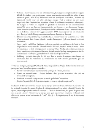   7	
  
-­‐ Volcom : plus répandue pour son côté streetwear, la marque s’est également développée
à l’aide des baskets en se positionnant comme un acteur incontournable du milieu lié aux
sports de glisse. Afin de se différencier des ces prinicipaux concurrent, Volcom est
également réputé pour son côté artistique puisque l’art a toujours eu une place
importante dans l’indentité de la marque à l’aide de collaborations (artistes, chanteurs).
La marque a évolué en adaptant ses produits en fonction de ses consommateurs
puisqu’elle a créé une ligne spécialement dédiée aux hommes et aux femmes en Europe.
Nous le disions précédemment, la marque a évolué en fonction de ses clients en adaptant
ses collections : loin sont les baggys des années 1990, place aujourd’hui aux vêtements
près du corps loin de l’image que nous nous faisons du skatteur d’antant.
-­‐ Element (racheté par Billabong en 2001) : basée premièrement sur la création et la vente
d’accessoires de skate (roues, planche, trucks), la marque a également innové en créant
des baskets.
-­‐ Supra : créée en 2005 en Californie également, produit essentiellement des baskets. Son
originalité se trouve dans les éditions limitées de leurs sneakers mises en vente. Leur
reconnaissance se doit principalement au skateur Chad Muska qui portait des sneakers
Supra lors de représentations médiatisées. Les adeptes du hip-hop sont également fans de
cette marque : Lil Wayne, Justin Bieber ou bien encore Jason Derulo.
-­‐ Billabong : présente dans plus de 100 pays dans le monde, la marque Australienne est
spécialisée dans les vêtements et équipements de surfs (moins généraliste que ses
concurrents).
Toutes ces marques, ainsi que DC Shoes & Vans, “respectent les 4 types de besoins des individus
partageant la même culture pour ses sneakers :
-­‐ besoin d’appartenance à la communauté : partage de valeurs, de codes.
-­‐ besoin de considération : chaque individu doit pouvoir rencontrer des articles
répondants à son profil.
-­‐ besoin de technicité : exigeance en terme de qualité et d’innovation.
-­‐ besoin d’accessibilité : le boardeur souhaite retrouver cet univers partout”1
.
Ce besoin de faire ressentir les valeurs de la marque à travers leurs publicités et produits est
forte dans le domaine des sports de glisse. Il est important que les produits collent à l’identité du
sportif, éventuel prospect à convertir en client … Nous le disions donc, les sports de glisse sont
mis en avant à travers l’histoire de la marque ainsi qu’à travers leurs créations, ce faisant sont
clairement mis en avant les notions de “cool”, liberté et de dépassement de soi à travers ces
marques.
	
  	
  	
  	
  	
  	
  	
  	
  	
  	
  	
  	
  	
  	
  	
  	
  	
  	
  	
  	
  	
  	
  	
  	
  	
  	
  	
  	
  	
  	
  	
  	
  	
  	
  	
  	
  	
  	
  	
  	
  	
  	
  	
  	
  	
  	
  	
  	
  	
  	
  	
  	
  	
  	
  	
  	
  
1 http://www.marketing-etudiant.fr/exposes/s/strategie-marketing-quicksilver.php
	
  
 