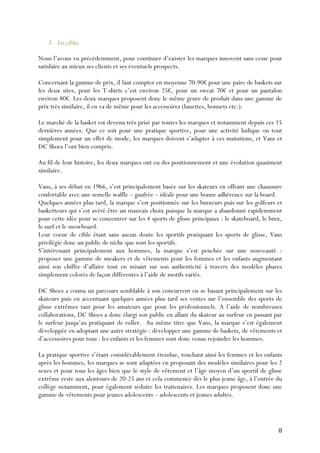   8	
  
3. Les cibles.
Nous l’avons vu précédemment, pour continuer d’exister les marques innovent sans cesse pour
satisfaire au mieux ses clients et ses éventuels prospects.
Concernant la gamme de prix, il faut compter en moyenne 70-90€ pour une paire de baskets sur
les deux sites, pour les T-shirts c’est environ 25€, pour un sweat 70€ et pour un pantalon
environ 80€. Les deux marques proposent donc le même genre de produit dans une gamme de
prix très similaire, il en va de même pour les accessoires (lunettes, bonnets etc.).
Le marché de la basket est devenu très prisé par toutes les marques et notamment depuis ces 15
dernières années. Que ce soit pour une pratique sportive, pour une activité ludique ou tout
simplement pour un effet de mode, les marques doivent s’adapter à ces mutations, et Vans et
DC Shoes l’ont bien compris.
Au fil de leur histoire, les deux marques ont eu des positionnement et une évolution quasiment
similaire.
Vans, à ses début en 1966, s’est principalement basée sur les skateurs en offrant une chaussure
confortable avec une semelle waffle – gaufrée – idéale pour une bonne adhérence sur la board.
Quelques années plus tard, la marque s’est positionnée sur les bmxeurs puis sur les golfeurs et
basketteurs qui s’est avéré être un mauvais choix puisque la marque a abandonné rapidemment
pour cette idée pour se concentrer sur les 4 sports de glisse principaux : le skateboard, le bmx,
le surf et le snowboard.
Leur coeur de cible étant sans aucun doute les sportifs pratiquant les sports de glisse, Vans
privilégie donc un public de niche que sont les sportifs.
S’intéressant principalement aux hommes, la marque s’est penchée sur une nouveauté :
proposer une gamme de sneakers et de vêtements pour les femmes et les enfants augmentant
ainsi son chiffre d’affaire tout en misant sur son authenticité à travers des modèles phares
simplement colorés de façon différentes à l’aide de motifs variés.
DC Shoes a connu un parcours semblable à son concurrent en se basant principalement sur les
skateurs puis en accentuant quelques années plus tard ses ventes sur l’ensemble des sports de
glisse extrêmes tant pour les amateurs que pour les professionnels. A l’aide de nombreuses
collaborations, DC Shoes a donc élargi son public en allant du skateur au surfeur en passant par
le surfeur jusqu’au pratiquant de roller. Au même titre que Vans, la marque s’est également
développée en adoptant une autre stratégie : développer une gamme de baskets, de vêtements et
d’accessoires pour tous : les enfants et les femmes sont donc venus rejoindre les hommes.
La pratique sportive s’étant considérablement étendue, touchant ainsi les femmes et les enfants
après les hommes, les marques se sont adaptées en proposant des modèles similaires pour les 2
sexes et pour tous les âges bien que le style de vêtement et l’âge moyen d’un sportif de glisse
extrême reste aux alentours de 20-25 ans et cela commence dès le plus jeune âge, à l’entrée du
collège notamment, pour également séduire les traitenaires. Les marques proposent donc une
gamme de vêtements pour jeunes adolescents – adolescents et jeunes adultes.
 
