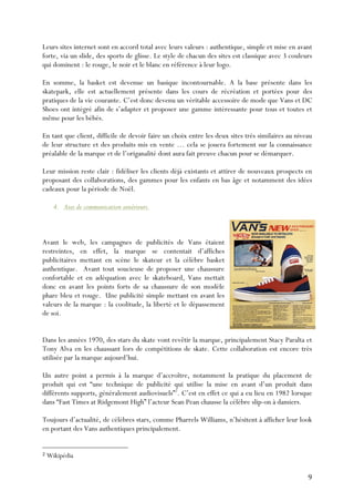   9	
  
Leurs sites internet sont en accord total avec leurs valeurs : authentique, simple et mise en avant
forte, via un slide, des sports de glisse. Le style de chacun des sites est classique avec 3 couleurs
qui dominent : le rouge, le noir et le blanc en référence à leur logo.
En somme, la basket est devenue un basique incontournable. A la base présente dans les
skatepark, elle est actuellement présente dans les cours de récréation et portées pour des
pratiques de la vie courante. C’est donc devenu un véritable accessoire de mode que Vans et DC
Shoes ont intégré afin de s’adapter et proposer une gamme intéressante pour tous et toutes et
même pour les bébés.
En tant que client, difficile de devoir faire un choix entre les deux sites très similaires au niveau
de leur structure et des produits mis en vente … cela se jouera fortement sur la connaissance
préalable de la marque et de l’origanalité dont aura fait preuve chacun pour se démarquer.
Leur mission reste clair : fidéliser les clients déjà existants et attirer de nouveaux prospects en
proposant des collaborations, des gammes pour les enfants en bas âge et notamment des idées
cadeaux pour la période de Noël.
4. Axes de communication antérieurs.
Avant le web, les campagnes de publicités de Vans étaient
restreintes, en effet, la marque se contentait d’affiches
publicitaires mettant en scène le skateur et la célèbre basket
authentique. Avant tout soucieuse de proposer une chaussure
confortable et en adéquation avec le skateboard, Vans mettait
donc en avant les points forts de sa chaussure de son modèle
phare bleu et rouge. Une publicité simple mettant en avant les
valeurs de la marque : la coolitude, la liberté et le dépassement
de soi.
Dans les années 1970, des stars du skate vont revêtir la marque, principalement Stacy Paralta et
Tony Alva en les chaussant lors de compétitions de skate. Cette collaboration est encore très
utilisée par la marque aujourd’hui.
Un autre point a permis à la marque d’accroître, notamment la pratique du placement de
produit qui est “une technique de publicité qui utilise la mise en avant d’un produit dans
différents supports, généralement audiovisuels”2
. C’est en effet ce qui a eu lieu en 1982 lorsque
dans “Fast Times at Ridgemont High” l’acteur Sean Pean chausse la célèbre slip-on à damiers.
Toujours d’actualité, de célèbres stars, comme Pharrels Williams, n’hésitent à afficher leur look
en portant des Vans authentiques principalement.
	
  	
  	
  	
  	
  	
  	
  	
  	
  	
  	
  	
  	
  	
  	
  	
  	
  	
  	
  	
  	
  	
  	
  	
  	
  	
  	
  	
  	
  	
  	
  	
  	
  	
  	
  	
  	
  	
  	
  	
  	
  	
  	
  	
  	
  	
  	
  	
  	
  	
  	
  	
  	
  	
  	
  	
  
2	
  Wikipédia	
  
 