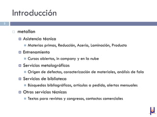Introducción
 metallon
 Asistencia técnica
 Materias primas, Reducción, Acería, Laminación, Producto
 Entrenamiento
 Cursos abiertos, in company y en la nube
 Servicios metalográficos
 Origen de defectos, caracterización de materiales, análisis de fala
 Servicios de biblioteca
 Búsquedas bibliográficas, artículos a pedido, alertas mensuales
 Otros servicios técnicos
 Textos para revistas y congresos, contactos comerciales
3
 
